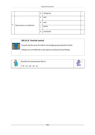 Manualul bucătarului
103
d. refrigerare
5. Piperul este un condiment:
a acid
b salin
c picant
d. aromatizat
M2.U1.8. Temă de control
Caracterizaţi din punct de vedere merceologic grupa produselor lactate.
Arătaţi care sunt defectele ce pot apărea la produsele de panificaţie.
Rezolvări test autoevaluare M2.U1.
 1b – 2a – 3b – 4a – 5c
 