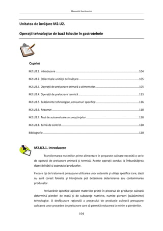 Manualul bucătarului
104
Unitatea de învăţare M2.U2.
Operaţii tehnologice de bază folosite în gastrotehnie
Cuprins
M2.U2.1. Introducere ..............................................................................................................104
M2.U2.2. Obiectivele unităţii de învăţare................................................................................105
M2.U2.3. Operaţii de prelucrare primară a alimentelor..........................................................105
M2.U2.4. Operaţii de prelucrare termică ................................................................................113
M2.U2.5. Scăzăminte tehnologice, consumuri specifice .........................................................116
M2.U2.6. Rezumat ...................................................................................................................118
M2.U2.7. Test de autoevaluare a cunoştinţelor......................................................................118
M2.U2.8. Temă de control.......................................................................................................120
Bibliografie...............................................................................................................................120
M2.U2.1. Introducere
Transformarea materiilor prime alimentare în preparate culinare necesită o serie
de operaţii de prelucrare primară şi termică. Aceste operaţii conduc la îmbunătăţirea
digestibilităţii şi aspectului produselor.
Fiecare tip de tratament presupune utilizarea unor ustensile şi utilaje specifice care, dacă
nu sunt corect folosite şi întreţinute pot determina deteriorarea sau contaminarea
produselor.
Prelucrările specifice aplicate materiilor prime în procesul de producţie culinară
determină pierderi de masă şi de substanţe nutritive, numite pierderi (scăzăminte)
tehnologice. O desfăşurare raţională a procesului de producţie culinară presupune
aplicarea unor procedee de prelucrare care să permită reducerea la minim a pierderilor.
 