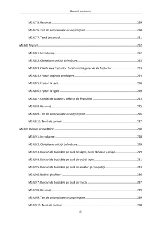 Manualul bucătarului
6
M3.U7.5. Rezumat ...................................................................................................................259
M3.U7.6. Test de autoevaluare a cunoştinţelor......................................................................260
M3.U7.7. Temă de control.......................................................................................................261
M3.U8. Fripturi.....................................................................................................................................262
M3.U8.1. Introducere ..............................................................................................................262
M3.U8.2. Obiectivele unităţii de învăţare................................................................................263
M3.U8.3. Clasificarea fripturilor. Caracteristici generale ale fripturilor .................................263
M3.U8.4. Fripturi obţinute prin frigere....................................................................................264
M3.U8.5. Fripturi la tavă..........................................................................................................268
M3.U8.6. Fripturi la tigaie........................................................................................................270
M3.U8.7. Condiţii de calitate şi defecte ale fripturilor ............................................................273
M3.U8.8. Rezumat ...................................................................................................................275
M3.U8.9. Test de autoevaluare a cunoştinţelor......................................................................276
M3.U8.10. Temă de control.....................................................................................................277
M3.U9. Dulciuri de bucătărie ...............................................................................................................278
M3.U9.1. Introducere ..............................................................................................................278
M3.U9.2. Obiectivele unităţii de învăţare................................................................................279
M3.U9.3. Dulciuri de bucătărie pe bază de lapte, paste făinoase şi crupe..............................279
M3.U9.4. Dulciuri de bucătărie pe bază de ouă şi lapte..........................................................281
M3.U9.5. Dulciuri de bucătărie pe bază de aluaturi şi compoziţii...........................................283
M3.U9.6. Budinci şi sufleuri.....................................................................................................286
M3.U9.7. Dulciuri de bucătărie pe bază de fructe...................................................................287
M3.U9.8. Rezumat ...................................................................................................................289
M3.U9.9. Test de autoevaluare a cunoştinţelor......................................................................289
M3.U9.10. Temă de control.....................................................................................................290
 