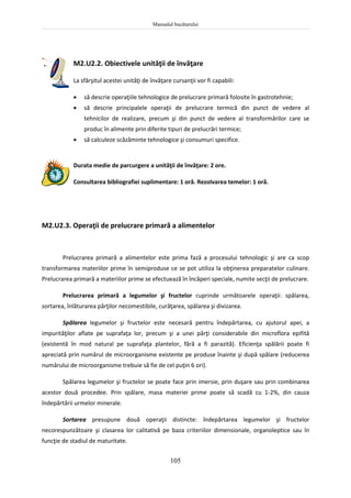 Manualul bucătarului
105
M2.U2.2. Obiectivele unităţii de învăţare
La sfârşitul acestei unităţi de învăţare cursanţii vor fi capabili:
 să descrie operaţiile tehnologice de prelucrare primară folosite în gastrotehnie;
 să descrie principalele operaţii de prelucrare termică din punct de vedere al
tehnicilor de realizare, precum şi din punct de vedere al transformărilor care se
produc în alimente prin diferite tipuri de prelucrări termice;
 să calculeze scăzăminte tehnologice şi consumuri specifice.
Durata medie de parcurgere a unităţii de învăţare: 2 ore.
Consultarea bibliografiei suplimentare: 1 oră. Rezolvarea temelor: 1 oră.
M2.U2.3. Operaţii de prelucrare primară a alimentelor
Prelucrarea primară a alimentelor este prima fază a procesului tehnologic şi are ca scop
transformarea materiilor prime în semiproduse ce se pot utiliza la obţinerea preparatelor culinare.
Prelucrarea primară a materiilor prime se efectuează în încăperi speciale, numite secţii de prelucrare.
Prelucrarea primară a legumelor şi fructelor cuprinde următoarele operaţii: spălarea,
sortarea, înlăturarea părţilor necomestibile, curăţarea, spălarea şi divizarea.
Spălarea legumelor şi fructelor este necesară pentru îndepărtarea, cu ajutorul apei, a
impurităţilor aflate pe suprafaţa lor, precum şi a unei părţi considerabile din microflora epifită
(existentă în mod natural pe suprafaţa plantelor, fără a fi parazită). Eficienţa spălării poate fi
apreciată prin numărul de microorganisme existente pe produse înainte şi după spălare (reducerea
numărului de microorganisme trebuie să fie de cel puţin 6 ori).
Spălarea legumelor şi fructelor se poate face prin imersie, prin duşare sau prin combinarea
acestor două procedee. Prin spălare, masa materiei prime poate să scadă cu 1-2%, din cauza
îndepărtării urmelor minerale.
Sortarea presupune două operaţii distincte: îndepărtarea legumelor şi fructelor
necorespunzătoare şi clasarea lor calitativă pe baza criteriilor dimensionale, organoleptice sau în
funcţie de stadiul de maturitate.
 