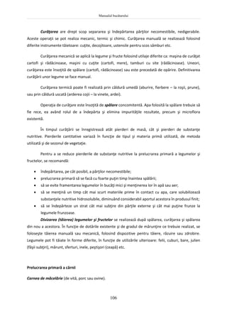 Manualul bucătarului
106
Curăţarea are drept scop separarea şi îndepărtarea părţilor necomestibile, nedigerabile.
Aceste operaţii se pot realiza mecanic, termic şi chimic. Curăţarea manuală se realizează folosind
diferite instrumente tăietoare: cuţite, decojitoare, ustensile pentru scos sâmburi etc.
Curăţarea mecanică se aplică la legume şi fructe folosind utilaje diferite ca: maşina de curăţat
cartofi şi rădăcinoase, maşini cu cuţite (cartofi, mere), tamburi cu site (rădăcinoase). Uneori,
curăţarea este însoţită de spălare (cartofi, rădăcinoase) sau este precedată de opărire. Definitivarea
curăţării unor legume se face manual.
Curăţarea termică poate fi realizată prin căldură umedă (aburire, fierbere – la roşii, prune),
sau prin căldură uscată (arderea cojii – la vinete, ardei).
Operaţia de curăţare este însoţită de spălare concomitentă. Apa folosită la spălare trebuie să
fie rece, ea având rolul de a îndepărta şi elimina impurităţile rezultate, precum şi microflora
existentă.
În timpul curăţării se înregistrează atât pierderi de masă, cât şi pierderi de substanţe
nutritive. Pierderile cantitative variază în funcţie de tipul şi materia primă utilizată, de metoda
utilizată şi de sezonul de vegetaţie.
Pentru a se reduce pierderile de substanţe nutritive la prelucrarea primară a legumelor şi
fructelor, se recomandă:
 îndepărtarea, pe cât posibil, a părţilor necomestibile;
 prelucrarea primară să se facă cu foarte puţin timp înaintea spălării;
 să se evite framentarea legumelor în bucăţi mici şi menţinerea lor în apă sau aer;
 să se menţină un timp cât mai scurt materiile prime în contact cu apa, care solubilizează
substanţele nutritive hidrosolubile, diminuând considerabil aportul acestora în produsul finit;
 să se îndepărteze un strat cât mai subţire din părţile externe şi cât mai puţine frunze la
legumele frunzoase.
Divizarea (tăierea) legumelor şi fructelor se realizează după spălarea, curăţarea şi spălarea
din nou a acestora. În funcţie de dotările existente şi de gradul de mărunţire ce trebuie realizat, se
foloseşte tăierea manuală sau mecanică, folosind dispozitive pentru tăiere, răzuire sau zdrobire.
Legumele pot fi tăiate în forme diferite, în funcţie de utilizările ulterioare: felii, cuburi, bare, julien
(fâşii subţiri), mărunt, sferturi, inele, peştişori (ceapă) etc.
Prelucrarea primară a cărnii
Carnea de măcelărie (de vită, porc sau ovine).
 
