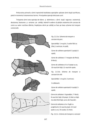 Manualul bucătarului
107
Prelucrarea primară a cărnii reprezintă totalitatea operaţiilor aplicate cărnii după sacrificare,
până în momentul tratamentului termic. Principalele operaţii efectuate sunt:
Tranşarea cărnii este operaţia de tăiere şi delimitare a cărnii după regiunea anatomică,
dezosarea, fasonarea şi sortarea pe calităţi. Având în vedere că părţile anatomice din carcasa de
carne au valori nutritive diferite, împărţirea cărnii pe calităţi se face pe baza schemei de tranşare
comercială.
Fig. 2.2.3.a. Schema de tranşare a
carcasei de porc:
Specialităţi: 1-muşchi; 2-cotlet fără os
(file); 3-antricot; 4-ceafă;
Carne de calitate superioară: 5-pulpă; 6-
spată;
Carne de calitatea I: 7-margine de fleică;
8-fleică;
Carne de calitatea a II-a: 9-piept cu os;
10-rasol din faţă; 11-rasol din spate.
Fig. 2.2.3.b. Schema de tranşare a
carcasei de vită:
Specialităţi: 1-muşchi; 2-antricot;
3-vrăbioară;
Carne de calitate superioară: 4-pulpă; 5-
spată;
Carne de calitatea I: 6-greabăn; 7- fleică;
8-rasol din faţă; 10-piept; 11-blet cu faţă;
11a-blet fără faţă; carne din fasonări.
Carne de calitatea a II-a: 9-gât cu
junghetură; 12-cap de piept; 13-rasol
spate cu os; 14-coada; 15-cheie.
Fig. 2.2.3.c. Schema de tranşare a carcasei
 