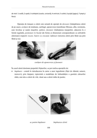 Manualul bucătarului
108
de miel: 1-ceafă; 2-spată; 3-cotleţele (coaste, coroană); 4-antricot; 5-cotlet, 6-pulpă (jogou); 7-piept şi
fleică.
Operaţia de tranşare a cărnii este urmată de operaţii de dezosare (îndepărtarea cărnii
de pe oase), curăţare de tendoane, cartilagii, aponevroze (membrane fibroase, albe, rezistente,
care învelesc şi susţin muşchii), spălare, fasonare (îndreptarea marginilor, aducerea la o
formă regulată), porţionare în bucăţi (de forme şi dimensiuni corespunzătoare cu utilizările
ulterioare) respectiv tocare, batere cu ciocanul, înfăinare (tercerea cărnii prin făină sau prin
făină şi ou).
curăţare de aponevroze şi fasonare
În cazul cărnii destinate preparării fripturilor, se pot realiza operaţiile de:
 împănare - constă în introducerea în carne a unor ingrediente (fâşii de slănină, usturoi,
morcovi), prin înţepare; reprezintă o modalitate de îmbunătăţire a gustului cărnurilor
slabe, mai ales a cărnii de vită, vânat sau a cărnii slabe de pasăre;
ac pentru împănare împănarea cărnii
 