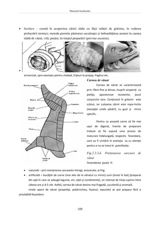Manualul bucătarului
109
 bardare – constă în acoperirea cărnii slabe cu fâşii subţiri de grăsime, în vederea
prelucrării termice; metoda permite păstrarea suculenţei şi îmbunătăţirea aromei la carnea
slabă de vânat, vită, pasăre, în timpul preparării (previne uscarea);
Bardarea cărnii
 macerarea este o pregătire a cărnii în condimente, în vederea obţinerii unui gust plăcut şi variat,
armonizat, spre exemplu pentru chebab, fripturi la proţap, frigărui etc.
Carnea de vânat
Carnea de vânat se caracterizează
prin: fibre fine şi dense, muşchi acoperiţi cu
pieliţe, aponevroze rezistente, ţesut
conjunctiv tare. Conţinutul în grăsimi este
scăzut, iar culoarea cărnii este roşie-închis
(excepţie unele păsări), cu gust şi miros
specific.
Pentru ca această carne să fie mai
uşor de digerat, înainte de preparare
trebuie să fie supusă unui proces de
maturare îndelungată, respectiv fezandare,
care va fi urmărit în evoluţia sa cu atenţie
pentru a nu se trece în putrefacţie.
Fig.2.2.3.d. Porţionarea carcasei de
vânat
Fezandarea poate fi:
 naturală – prin menţinerea carcaselor întregi, eviscerate, la frig;
 artificială – bucăţile de carne (mai ales de la vânatul cu miros) sunt ţinute în baiţ (preparat
din apă în care se adaugă legume, vin, oţet şi condimente), un interval de timp cuprins între
câteva ore şi 4-5 zile. Astfel, carnea de vânat devine mai fragedă, suculentă şi aromată.
Unele specii de vânat (prepeliţa, potârnichea, fazanul, iepurele) se pot prepara fără o
prealabilă fezandare.
 