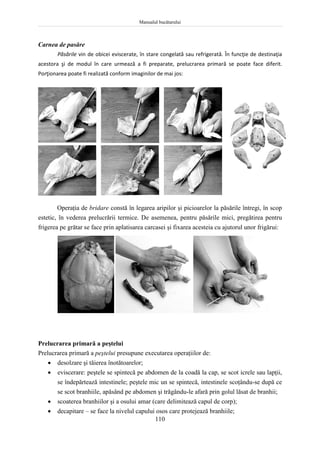 Manualul bucătarului
110
Carnea de pasăre
Păsările vin de obicei eviscerate, în stare congelată sau refrigerată. În funcţie de destinaţia
acestora şi de modul în care urmează a fi preparate, prelucrarea primară se poate face diferit.
Porţionarea poate fi realizată conform imaginilor de mai jos:
Operaţia de bridare constă în legarea aripilor şi picioarelor la păsările întregi, în scop
estetic, în vederea prelucrării termice. De asemenea, pentru păsările mici, pregătirea pentru
frigerea pe grătar se face prin aplatisarea carcasei şi fixarea acesteia cu ajutorul unor frigărui:
Prelucrarea primară a peştelui
Prelucrarea primară a peştelui presupune executarea operaţiilor de:
 desolzare şi tăierea înotătoarelor;
 eviscerare: peştele se spintecă pe abdomen de la coadă la cap, se scot icrele sau lapţii,
se îndepărtează intestinele; peştele mic un se spintecă, intestinele scoţându-se după ce
se scot branhiile, apăsând pe abdomen şi trăgându-le afară prin golul lăsat de branhii;
 scoaterea branhiilor şi a osului amar (care delimitează capul de corp);
 decapitare – se face la nivelul capului osos care protejează branhiile;
 