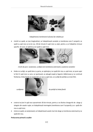 Manualul bucătarului
112
îndepărtarea membranei la ficatul de vită/de pui
 rinichii se spală, se taie longitudinal, se îndepărtează canalele şi membrana care îi acoperă, se
spală cu apă rece şi se ţin cca. 30 de minute în apă rece cu oţet, pentru a se îndepărta mirosul
specific. Se scot, se opăresc şi se spală cu apă rece;
rinichi de porc: secţionare, curăţare de membrana exterioară, scoaterea canalelor
 limba se curăţă, se spală bine cu peria, se opăreşte şi se spală din nou cu apă rece; se pune apoi
la fiert în apă rece cu sare, se spumează, se adaugă ceapă şi legume rădăcinoase şi se continuă
fierberea; limba fiartă se scoate într-un vas cu apă rece, se curăţă de pieliţă şi se taie felii;
curăţarea de pieliţă la limba fiartă
 creierul se ţine în apă rece aproximativ 30 de minute, pentru a se dizolva cheagurile de sânge şi
sângele din vasele rupte; se îndepărtează meningele (membrana care îl acoperă) şi se spală din
nou cu apă rece;
 inima se spală, se secţionează, se îndepărtează vasele mari de sânge şi membrana exterioară şi se
spală din nou.
Prelucrarea primară a ouălor
 