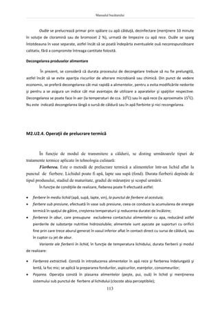 Manualul bucătarului
113
Ouăle se prelucrează primar prin spălare cu apă călduţă, dezinfectare (menţinere 10 minute
în soluţie de cloramină sau de bromocet 2 %), urmată de limpezire cu apă rece. Ouăle se sparg
întotdeauna în vase separate, astfel încât să se poată îndepărta eventualele ouă necorespunzătoare
calitativ, fără a compromite întreaga cantitate folosită.
Decongelarea produselor alimentare
În prezent, se consideră că durata procesului de decongelare trebuie să nu fie prelungită,
astfel încât să se evite apariţia riscurilor de alterare microbiană sau chimică. Din punct de vedere
economic, se preferă decongelarea cât mai rapidă a alimentelor, pentru a evita modificările nedorite
şi pentru a se asigura un indice cât mai avantajos de utilizare a aparatelor şi spaţiilor respective.
Decongelarea se poate face în aer (la temperaturi de cca. 100
C) sau în apă rece (la aproximativ 150
C).
Nu este indicată decongelarea lângă o sursă de căldură sau în apă fierbinte şi nici recongelarea.
M2.U2.4. Operaţii de prelucrare termică
În funcţie de modul de transmitere a căldurii, se disting următoarele tipuri de
tratamente termice aplicate în tehnologia culinară:
Fierberea. Este o metodă de prelucrare termică a alimentelor într-un lichid aflat la
punctul de fierbere. Lichidul poate fi apă, lapte sau supă (fond). Durata fierberii depinde de
tipul produsului, stadiul de maturitate, gradul de mărunţire şi scopul urmărit.
În funcţie de condiţiile de realizare, fieberea poate fi efectuată astfel:
 fierbere în mediu lichid (apă, supă, lapte, vin), la punctul de fierbere al acestuia;
 fierbere sub presiune, efectuată în vase sub presiune, ceea ce conduce la acumularea de energie
termică în spaţiul de gătire, creşterea temperaturii şi reducerea duratei de încălzire;
 fierberea în abur, care presupune excluderea contactului alimentelor cu apa, reducând astfel
pierderile de substanţe nutritive hidrosolubile; alimentele sunt aşezate pe suporturi cu orificii
fine prin care trece aburul generat în vasul inferior aflat în contact direct cu sursa de căldură, sau
în cuptor cu jet de abur.
Variante ale fierberii în lichid, în funcţie de temperatura lichidului, durata fierberii şi modul
de realizare:
 Fierberea extractivă. Constă în introducerea alimentelor în apă rece şi fierberea îndelungată şi
lentă, la foc mic; se aplică la prepararea fondurilor, aspicurilor, esenţelor, consomeurilor;
 Poşarea. Operaţia constă în plasarea alimentelor (peşte, pui, ouă) în lichid şi menţinerea
sistemului sub punctul de fierbere al lichidului (clocote abia perceptibile);
 
