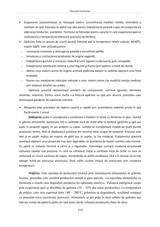 Manualul bucătarului
114
 Evaporarea (concentrarea) se foloseşte pentru concentrarea mediilor lichide, eliminând o
cantitate de apă. Operaţia se aplică mai ales pentru îndepărtarea parţială a apei din preparate (la
obţinerea fondurilor, esenţelor). Termenul se foloseşte pentru cazurile în care evaporarea apei se
realizează la o temperatură inferioară punctului de fierbere;
 Opărirea. Este un proces de scurtă durată, folosind apă la temperaturi relativ scăzute, 80-900
C,
maxim 1000
C. Este utilizată pentru:
- inactivarea enzimelor şi distrugerea parţială a microflorei epifite;
- înmuierea şi contractarea produselor de origine vegetală;
- îndepărtarea gustului şi mirosului nedorit al unor legume crude (varză, gulii, conopidă);
- îndepărtarea membranei externe a unor legume şi fructe (prin opărire urmată de răcire);
- albirea unor materii prime de origine animală (opărirea oaselor în vederea obţinerii unui fond
limpede);
- fixarea sau menţinerea coloraţiei naturale a unor materii prime (se modifică reacţia mediului
prin adaosuri alcaline sau acide).
Opărirea prezintă dezavantajul pierderii de componente nutritive (glucide, elemente
minerale, vitamine). Pentru acest motiv s-a înlocuit opărirea cu apă prin aburire, procedeu care
diminuează pierderile de substanţe nutritive.
 Blanşarea este procedeul de opărire uşoară şi rapidă prin scufundarea materiei prime în apă
fiartă maxim 1 minut.
Înăbuşirea poate fi considerată o combinare a fierberii în lichid cu fierberea în abur. Constă
în gătirea alimentelor porţionate într-o cantitate mică de lichid aflat la fierbere (grăsime şi apă sau
supă, în proporţii egale), în vas acoperit cu capac. Lichidul se completează treptat pe toată durata
procesului termic, fără să depăşească jumătate din volumul total ocupat de preparat. Procesul este
lent şi se poate realiza pe maşina de gătit sau la cuptor, la foc moderat. Tratamentul prezintă
avantajul obţinerii unor preparate mai uşor digerabile, iar pierderea de factori nutritivi este minimă.
Se aplică la tratarea termică a cărnii şi a legumelor. Tehnologia culinară modernă recomandă
utilizarea vaselor sub presiune, în care se introduce iniţial o cantitate mică de lichid cu care se
realizează un circuit continuu de vapori, menţinându-se astfel umiditatea, fără a fi necesar să se mai
adauge lichid pe parcursul procesului, fiind astfel scurtat timpul de prelucrare prin creşterea
temperaturii.
Prăjirea. Este operaţia de prelucrare termică prin introducerea alimentelor în grăsimi
încinse, procedeu care conferă produselor aromă şi gust specific. La suprafaţa alimentului se
formează o crustă care împiedică pierderea de substanţe nutritive. Valoarea energetică creşte
prin evaporarea apei şi absorbţia de grăsime (10 – 35% din masa produsului). La temperatura
de prăjire, care este cuprinsă între 140 – 200C, grăsimea se degradează, rezultând compuşi
cu potenţial toxic (acroleină, peroxizi). Alimentele se pot prăji în strat subţire de grăsime sau
într-un volum de până la patru ori mai mare decât volumul produsului (baie de ulei).
 