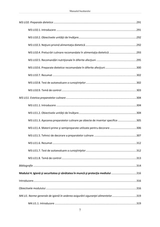 Manualul bucătarului
7
M3.U10. Preparate dietetice................................................................................................................291
M3.U10.1. Introducere ............................................................................................................291
M3.U10.2. Obiectivele unităţii de învăţare..............................................................................292
M3.U10.3. Noţiuni privind alimentaţia dietetică.....................................................................292
M3.U10.4. Prelucrări culinare recomandate în alimentaţia dietetică.....................................293
M3.U10.5. Recomandări nutriţionale în diferite afecţiuni ......................................................295
M3.U10.6. Preparate dietetice recomandate în diferite afecţiuni..........................................300
M3.U10.7. Rezumat .................................................................................................................302
M3.U10.8. Test de autoevaluare a cunoştinţelor....................................................................302
M3.U10.9. Temă de control.....................................................................................................303
M3.U11. Estetica preparatelor culinare...............................................................................................304
M3.U11.1. Introducere ............................................................................................................304
M3.U11.2. Obiectivele unităţii de învăţare..............................................................................304
M3.U11.3. Aşezarea preparatelor culinare pe obiecte de inventar specifice .........................305
M3.U11.4. Materii prime şi semipreparate utilizate pentru decorare....................................306
M3.U11.5. Tehnici de decorare a preparatelor culinare .........................................................307
M3.U11.6. Rezumat .................................................................................................................312
M3.U11.7. Test de autoevaluare a cunoştinţelor....................................................................312
M3.U11.8. Temă de control.....................................................................................................313
Bibliografie ...........................................................................................................................................314
Modulul 4. Igienă şi securitatea şi sănătatea în muncă şi protecţia mediului ..................................316
Introducere...........................................................................................................................................316
Obiectivele modulului ..........................................................................................................................316
M4.U1. Norme generale de igienă în vederea asigurării siguranţei alimentelor.................................319
M4.U1.1. Introducere ..............................................................................................................319
 
