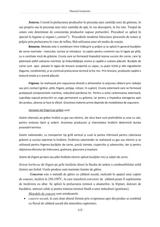 Manualul bucătarului
115
Sotarea. Constă în prelucrarea produselor în prezenţa unei cantităţi mici de grăsime, în
suc propriu sau în prezenţa unei mici cantităţi de apă, în vas descoperit, la foc iute. Timpul de
sotare este determinat de consistenţa produselor supuse prelucrării. Procedeul se aplică în
special la legume şi organe („soteuri”). Procedeele moderne înlocuiesc procesele de sotare şi
prăjire prin prelucrarea în vase de teflon, fără utilizarea unui alt mediu de reacţie.
Brezarea. Metoda este o combinare între înăbuşire şi prăjire şi se aplică în general bucăţilor
de carne marinate - maturate; carnea se introduce la cuptor pentru rumenire sau în tigaie pe plită,
cu o cantitate mică de grăsime. Crusta care se formează împiedică ieşirea sucului din carne, care îşi
păstrează astfel valoarea nutritivă, îşi îmbunătăţeşte aroma şi capătă o culoare plăcută. Bucăţile de
carne sunt apoi plasate în tigaia de brezare acoperită cu capac, cu puţin lichid şi alte ingrediente
(legume, condimente), şi se continuă prelucrarea termică la foc mic. Prin brezare, produsele capătă o
textură moale şi o aromă plăcută.
Frigerea. Se realizează prin expunerea directă a alimentelor la acţiunea căldurii prin radiaţie
sau prin contact (grătar, plită, frigare, proţap, rotisor, în cuptor). Crusta exterioară care se formează
protejează componentele nutritive, reducând pierderea lor. Pentru a evita carbonizarea exterioară,
suprafaţa supusă prelucrării se unge permanent cu grăsime, iar pentru a împiedica extragerea apei
din produs, sărarea se face la sfârşit. Grosimea materiei prime depinde de modalitatea de expunere.
Variante ale frigerii pe grătar sunt:
Sistem charcoal, pe grătar încălzit cu gaz sau electric, ale cărui bare sunt preîncălzite şi unse cu ulei,
pentru evitarea lipirii şi arderii. Grosimea produsului şi intensitatea încălzirii determină durata
procesării termice.
Sistem salamander, cu transportor tip grilă vertical şi cuvă la partea inferioară pentru colectarea
grăsimii şi sucului exprimat la încălzire. Încălzirea salamander se realizează cu gaz sau electric şi se
utilizează pentru frigerea bucăţilor de carne, şuncă, tomate, ciupercilor şi salamurilor, dar şi pentru
obţinerea efectului de îmbrunare, gratinare, glazurare şi toastare.
Sistem de frigere pe bare sau plăci încălzite electric aplicat bucăţilor mici şi subţiri de carne.
Sistem barbecue de frigere pe grile încălzite direct la flacăra de ardere a combustibilului solid
(lemn) sau lichid. Unele produse sunt marinate înainte de gătire.
Coacerea este o metodă de gătire cu căldură uscată, realizată în spaţiul unui cuptor
de coacere, încălzit la 250-3500
C, în care transferul convectiv de căldură poate fi suplimentat
de încălzirea cu abur. Se aplică la prelucrarea termică a aluaturilor, la fripturi, dulciuri de
bucătărie, antreuri calde şi pentru tratarea termică finală a unor mâncăruri (gratinare).
Metodele de coacere sunt următoarele:
 coacere uscată, în care doar aburul format prin evaporarea apei din produs se combină
cu fluxul de căldură uscată din atmosfera cuptorului;
 