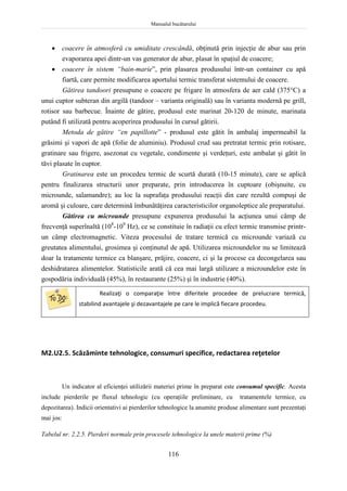 Manualul bucătarului
116
 coacere în atmosferă cu umiditate crescândă, obţinută prin injecţie de abur sau prin
evaporarea apei dintr-un vas generator de abur, plasat în spaţiul de coacere;
 coacere în sistem “bain-marie”, prin plasarea produsului într-un container cu apă
fiartă, care permite modificarea aportului termic transferat sistemului de coacere.
Gătirea tandoori presupune o coacere pe frigare în atmosfera de aer cald (375C) a
unui cuptor subteran din argilă (tandoor – varianta originală) sau în varianta modernă pe grill,
rotisor sau barbecue. Înainte de gătire, produsul este marinat 20-120 de minute, marinata
putând fi utilizată pentru acoperirea produsului în cursul gătirii.
Metoda de gătire “en papillotte” - produsul este gătit în ambalaj impermeabil la
grăsimi şi vapori de apă (folie de aluminiu). Produsul crud sau pretratat termic prin rotisare,
gratinare sau frigere, asezonat cu vegetale, condimente şi verdeţuri, este ambalat şi gătit în
tăvi plasate în cuptor.
Gratinarea este un procedeu termic de scurtă durată (10-15 minute), care se aplică
pentru finalizarea structurii unor preparate, prin introducerea în cuptoare (obişnuite, cu
microunde, salamandre); au loc la suprafaţa produsului reacţii din care rezultă compuşi de
aromă şi culoare, care determină îmbunătăţirea caracteristicilor organoleptice ale preparatului.
Gătirea cu microunde presupune expunerea produsului la acţiunea unui câmp de
frecvenţă superînaltă (108
-109
Hz), ce se constituie în radiaţii cu efect termic transmise printr-
un câmp electromagnetic. Viteza procesului de tratare termică cu microunde variază cu
greutatea alimentului, grosimea şi conţinutul de apă. Utilizarea microundelor nu se limitează
doar la tratamente termice ca blanşare, prăjire, coacere, ci şi la procese ca decongelarea sau
deshidratarea alimentelor. Statisticile arată că cea mai largă utilizare a microundelor este în
gospodăria individuală (45%), în restaurante (25%) şi în industrie (40%).
Realizaţi o comparaţie între diferitele procedee de prelucrare termică,
stabilind avantajele şi dezavantajele pe care le implică fiecare procedeu.
M2.U2.5. Scăzăminte tehnologice, consumuri specifice, redactarea reţetelor
Un indicator al eficienţei utilizării materiei prime în preparat este consumul specific. Acesta
include pierderile pe fluxul tehnologic (cu operaţiile preliminare, cu tratamentele termice, cu
depozitarea). Indicii orientativi ai pierderilor tehnologice la anumite produse alimentare sunt prezentaţi
mai jos:
Tabelul nr. 2.2.5. Pierderi normale prin procesele tehnologice la unele materii prime (%)
 