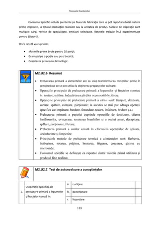 Manualul bucătarului
118
Consumul specific include pierderile pe fluxul de fabricaţie care se pot raporta la total materii
prime implicate, la totalul producţiei realizate sau la unitatea de produs. Sursele de inspiraţie sunt
multiple: cărţi, reviste de specialitate, emisiuni televizate. Reţetele trebuie însă experimentate
pentru 10 porții.
Orice reţetă va cuprinde:
 Materiile prime brute pentru 10 porţii;
 Gramajul pe o porţie sau pe o bucată;
 Descrierea procesului tehnologic.
M2.U2.6. Rezumat
 Prelucrarea primară a alimentelor are ca scop transformarea materiilor prime în
semiproduse ce se pot utiliza la obţinerea preparatelor culinare;
 Operaţiile principale de prelucrare primară a legumelor şi fructelor constau
în: sortare, spălare, îndepărtarea părţilor necomestibile, tăiere;
 Operaţiile principale de prelucrare primară a cărnii sunt: tranşare, dezosare,
sortare, spălare, curăţare, porţionare; la acestea se mai pot adăuga operaţii
specifice ca: împănare, bardare, fezandare, tocare, înfăinare, bridare ş.a.;
 Prelucrarea primară a peştelui cuprinde operaţiile de desolzare, tăierea
înotătoarelor, eviscerare, scoaterea branhiilor şi a osului amar, decapitare,
spălare, porţionare, filetare;
 Prelucrarea primară a ouălor constă în efectuarea operaţiilor de spălare,
dezinfectare şi limpezire;
 Principalele metode de prelucrare termică a alimentelor sunt: fierberea,
înăbuşirea, sotarea, prăjirea, brezarea, frigerea, coacerea, gătirea cu
microunde;
 Consumul specific se defineşte ca raportul dintre materia primă utilizată şi
produsul finit realizat.
M2.U2.7. Test de autoevaluare a cunoştinţelor
1.
O operaţie specifică de
prelucrare primară a legumelor
şi fructelor constă în:
a. curăţare
b. dezinfectare
c. fezandare
 
