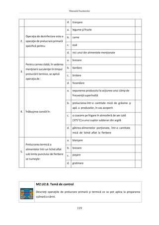 Manualul bucătarului
119
d. tranşare
2.
Operaţia de dezinfectare este o
operaţie de prelucrare primară
specifică pentru:
a. legume şi fructe
b. carne
c. ouă
d. nici unul din alimentele menţionate
3.
Pentru carnea slabă, în vederea
menţinerii suculenţei în timpul
prelucrării termice, se aplică
operaţia de :
a. brezare
b. bardare
c. bridare
d. fezandare
4. Înăbuşirea constă în:
a. expunerea produsului la acţiunea unui câmp de
frecvenţă superînaltă
b. prelucrarea într-o cantitate mică de grăsime şi
apă a produselor, în vas acoperit
c. o coacere pe frigare în atmosferă de aer cald
(375C) a unui cuptor subteran din argilă
d. gătirea alimentelor porţionate, într-o cantitate
mică de lichid aflat la fierbere
5.
Prelucrarea termică a
alimentelor într-un lichid aflat
sub limita punctului de fierbere
se numeşte:
a. blanşare
b. brezare
c. poşare
d. gratinare
M2.U2.8. Temă de control
Descrieţi operaţiile de prelucrare primară şi termică ce se pot aplica la prepararea
culinară a cărnii.
 