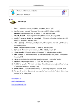 Manualul bucătarului
120
Rezolvări test autoevaluare M2.U2.
 1a – 2c – 3b – 4b– 5c
BIBLIOGRAFIE
1. Bârcă A. – Tehnologie culinară, Ed. OMNIA Uni S.A.S.T., Braşov, 2004
2. Berechet G., ş.a. – Manualul directorului de restaurant, Ed. THR, Bucureşti, 2004
3. Berechet G. – Manualul practic al bucătarului, Ed. THR, Bucureşti, 2008
4. Bologa N., Burda A. – Merceologie alimentară, Ed. Universitară, Bucureşti, 2006
5. Burghiu F., Lungu L., Neacşu A., Stavrositu S. – Tehnologia culinară şi tehnica servirii, Ed.
Didactică şi Pedagogică, Bucureşti, 1990
6. Mihai Ş. (coord.) – Alimentaţie publică şi turism , Manual pentru clasa a IX-a, Ed. Niculescu
ABC, Bucureşti, 2004
7. Mincu I. – Alimentaţia omului bolnav, Ed. Medicală, Bucureşti, 1980
8. Nicolescu R. - Tehnologia restaurantelor, Ed. INTER-REBS, Bucureşti, 1998
9. Pîrjol G. (coord.) – Tehnologie culinară, Ed. Didactică şi Pedagogică, Bucureşti, 2003
10. Pârjol G. (coord.) – Tehnologie culinară, de cofetărie şi patiserie, Ed.Didactică şi Pedagogică,
Bucureşti, 2003
11. Pop M.- Merceologie alimentară, suport curs, Universitatea “Petre Andrei” din Iaşi
12. Stănescu D. – Alimentaţie, catering, Ed. Oscar Print, Bucureşti, 1998
13. Vintilă I., Turcescu A. – Tehnologia activităţilor din unităţile de alimentaţie publică şi turism,
Ed.Didactică şi Pedagogică, Bucureşti, 2005
14. Vintilă I., Chicoş Ş. – Ştiinţă şi artă în catering, Ed.Didactică şi Pedagogică, Bucureşti, 2004
15. Vizireanu C., Istrati D. – Elemente de gastronomie şi gastrotehnie, Ed. Fundaţiei Universitare
„Dunărea de Jos” Galaţi, 2006
www.didactic.ro
www.lumearetetelor.ro
www.gourmetsleuth.com
 