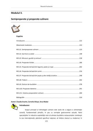 Manualul bucătarului
121
Modulul 3.
Semipreparate şi preparate culinare
Cuprins
Introducere ..............................................................................................................................121
Obiectivele modulului..............................................................................................................122
M3.U1. Semipreparate culinare...............................................................................................123
M3.U2. Garnituri şi salate .......................................................................................................148
M3.U3. Minuturi, gustări şi antreuri .......................................................................................158
M3.U4. Preparate lichide.........................................................................................................186
M3.U5. Preparate de bază din legume, paste şi crupe............................................................202
M3.U6. Preparate de bază din carne .......................................................................................216
M3.U7. Preparate de bază din peşte şi alte vietăţi acvatice....................................................248
M3.U8. Fripturi.........................................................................................................................262
M3.U9. Dulciuri de bucătărie ..................................................................................................278
M3.U10. Preparate dietetice ...................................................................................................291
M3.U11. Estetica preparatelor culinare ..................................................................................304
Bibliografie ..............................................................................................................................314
Autori: Claudia Enache, Cornelia Ghişoi, Anca Madar
Introducere
Scopul principal al tehnologiei culinare este acela de a asigura o alimentaţie
corectă, fundamentată ştiinţific, în pas cu cerinţele gastronomiei actuale. Rolul
specialiştilor în industria ospitalităţii este să alinieze bucătăria restaurantelor româneşti
la cea internaţională, păstrând specificul naţional, să îmbine clasicul cu modernul, în
 