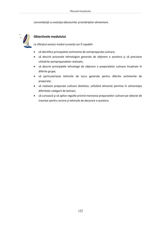 Manualul bucătarului
122
concordanţă cu evoluţia obiceiurilor şi tendinţelor alimentare.
Obiectivele modulului
La sfârşitul acestui modul cursanţii vor fi capabili:
 să identifice principalele sortimente de semipreparate culinare;
 să descrie procesele tehnologice generale de obţinere a acestora şi să precizeze
utilizările semipreparatelor realizate;
 să descrie principalele tehnologii de obţinere a preparatelor culinare încadrate în
diferite grupe;
 să particularizeze tehnicile de lucru generale pentru diferite sortimente de
preparate;
 să realizeze preparate culinare dietetice, utilizând alimente permise în alimentaţia
diferitelor categorii de bolnavi;
 să cunoască şi să aplice regulile privind montarea preparatelor culinare pe obiecte de
inventar pentru servire şi tehnicile de decorare a acestora.
 