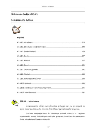 Manualul bucătarului
123
Unitatea de învăţare M3.U1.
Semipreparate culinare
Cuprins
M3.U1.1. Introducere ..............................................................................................................123
M3.U1.2. Obiectivele unităţii de învăţare................................................................................124
M3.U1.3. Fonduri de bază........................................................................................................124
M3.U1.4. Esenţe.......................................................................................................................127
M3.U1.5. Aspicuri.....................................................................................................................127
M3.U1.6. Sosuri........................................................................................................................131
M3.U1.7. Umpluturi, panade ..................................................................................................141
M3.U1.8. Aluaturi.....................................................................................................................143
M3.U1.9. Semipreparate auxiliare ..........................................................................................144
M3.U1.10.Rezumat ..................................................................................................................145
M3.U1.11.Test de autoevaluare a cunoştinţelor.....................................................................146
M3.U1.12.Temă de control......................................................................................................147
M3.U1.1. Introducere
Semipreparatele culinare sunt alimentele prelucrate care nu se consumă ca
atare, ci doar asociate cu alte alimente, fiind utilizate la pregătirea altor preparate.
Utilizarea semipreparatelor în tehnologia culinară conduce la creşterea
productivităţii muncii, îmbunătăţirea calităţilor gustative şi nutritive ale preparatelor
finite, asigură diversificarea sortimentală.
 