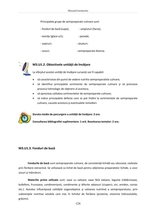 Manualul bucătarului
124
Principalele grupe de semipreparate culinare sunt:
- fonduri de bază (supe); - umpluturi (farse);
- esenţe (glace-uri); - panade;
- aspicuri; - aluaturi;
- sosuri; - semipreparate diverse.
M3.U1.2. Obiectivele unităţii de învăţare
La sfârşitul acestei unităţi de învăţare cursanţii vor fi capabili:
 să caracterizeze din punct de vedere nutritiv semipreparatele culinare;
 să identifice principalele sortimente de semipreparate culinare şi să precizeze
procesul tehnologic de obţinere al acestora;
 să aprecieze calitatea sortimentelor de semipreparate culinare;
 să indice principalele defecte care se pot întâlni la sortimentele de semipreparate
culinare, cauzele acestora şi eventualele remedieri.
Durata medie de parcurgere a unităţii de învăţare: 2 ore.
Consultarea bibliografiei suplimentare: 1 oră. Rezolvarea temelor: 2 ore.
M3.U1.3. Fonduri de bază
Fondurile de bază sunt semipreparate culinare, de consistenţă lichidă sau vâscoasă, realizate
prin fierbere extractivă. Se utilizează ca lichid de bază pentru obţinerea preparatelor lichide, a unor
sosuri şi mâncăruri.
Materiile prime utilizate sunt: oase cu valoare, oase fără valoare, legume (rădăcinoase,
bulbifere, frunzoase, condimentare), condimente şi diferite adaosuri (ciuperci, vin, amidon, coniac
etc.). Acestea influenţează calităţile organoleptice şi valoarea nutritivă a semipreparatului, prin
substanţele nutritive solubile care trec în lichidul de fierbere (proteine, vitamine hidrosolubile,
grăsimi).
 