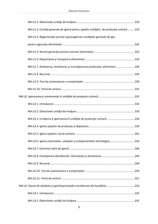 Manualul bucătarului
8
M4.U1.2. Obiectivele unităţii de învăţare................................................................................319
M4.U1.3. Condiţii generale de igienă pentru spaţiile unităţilor de producţie culinară..........319
M4.U1.4. Reglementări privind supravegherea condiţiilor generale de igie
pentru siguranţa alimentelor...................................................................................................322
M4.U1.5. Norme generale privind controlul alimentelor........................................................323
M4.U1.6. Depozitarea şi transportul alimentelor....................................................................324
M4.U1.7. Ambalarea, etichetarea şi inscripţionarea produselor alimentare..........................328
M4.U1.8. Rezumat ...................................................................................................................329
M4.U1.9. Test de autoevaluare a cunoştinţelor......................................................................330
M4.U1.10. Temă de control.....................................................................................................331
M4.U2. Igienizarea şi mentenanţa în unităţile de producţie culinară..................................................332
M4.U2.1. Introducere ..............................................................................................................332
M4.U2.2. Obiectivele unităţii de învăţare................................................................................333
M4.U2.3. Curăţenia şi igienizarea în unităţile de producţie culinară ......................................334
M4.U2.4. Igiena spaţiilor de producţie şi depozitare...............................................................339
M4.U2.5. Igiena spaţiilor social-sanitare .................................................................................341
M4.U2.6. Igiena ustensilelor, utilajelor şi echipamentelor tehnologice..................................343
M4.U2.7. Controlul stării de igienă..........................................................................................346
M4.U2.8. Combaterea dăunătorilor. Dezinsecţia şi deratizarea .............................................346
M4.U2.9. Rezumat ...................................................................................................................349
M4.U2.10. Test de autoevaluare a cunoştinţelor....................................................................350
M4.U2.11. Temă de control.....................................................................................................351
M4.U3. Starea de sănătate şi igienă personală a lucrătorului din bucătărie.......................................352
M4.U3.1. Introducere ..............................................................................................................352
M4.U3.2. Obiectivele unităţii de învăţare................................................................................353
 