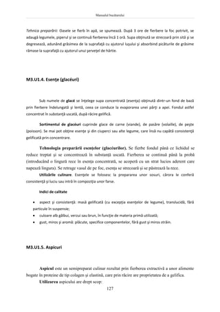 Manualul bucătarului
127
Tehnica preparării: Oasele se fierb în apă, se spumează. După 3 ore de fierbere la foc potrivit, se
adaugă legumele, piperul şi se continuă fierberea încă 1 oră. Supa obţinută se strecoară prin sită şi se
degresează, adunând grăsimea de la suprafaţă cu ajutorul luşului şi absorbind picăturile de grăsime
rămase la suprafaţă cu ajutorul unui şerveţel de hârtie.
M3.U1.4. Esenţe (glacéuri)
Sub numele de glacé se înţelege supa concentrată (esenţa) obţinută dintr-un fond de bază
prin fierbere îndelungată şi lentă, ceea ce conduce la evaporarea unei părţi a apei. Fondul astfel
concentrat în substanţă uscată, după răcire gelifică.
Sortimentul de glacéuri cuprinde glace de carne (viande), de pasăre (volaille), de peşte
(poisson). Se mai pot obţine esenţe şi din ciuperci sau alte legume, care însă nu capătă consistenţă
gelificată prin concentrare.
Tehnologia preparării esenţelor (glacéurilor). Se fierbe fondul până ce lichidul se
reduce treptat şi se concentrează în substanţă uscată. Fierberea se continuă până la probă
(introducând o lingură rece în esenţa concentrată, se acoperă cu un strat lucios aderent care
napează lingura). Se retrage vasul de pe foc, esenţa se strecoară şi se păstrează la rece.
Utilizările culinare. Esenţele se folosesc la prepararea unor sosuri, cărora le conferă
consistenţă şi luciu sau intră în compoziţia unor farse.
Indici de calitate
 aspect şi consistenţă: masă gelificată (cu excepţia esenţelor de legume), translucidă, fără
particule în suspensie;
 culoare alb gălbui, verzui sau brun, în funcţie de materia primă utilizată;
 gust, miros şi aromă: plăcute, specifice componentelor, fără gust şi miros străin.
M3.U1.5. Aspicuri
Aspicul este un semipreparat culinar rezultat prin fierberea extractivă a unor alimente
bogate în proteine de tip colagen şi elastină, care prin răcire are proprietatea de a gelifica.
Utilizarea aspicului are drept scop:
 