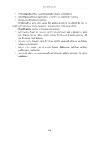 Manualul bucătarului
128
 protejarea produselor de oxidare la contactul cu aerul (prin napare);
 îmbunătăţirea calităţilor organoleptice şi nutritive ale preparatelor culinare;
 mărirea consistenţei unor umpluturi.
Sortimentele de aspic sunt: aspicul fără gelatină şi aspicul cu gelatină. Se mai pot
pregăti: aspic cu oase de pasăre, cu oase de vânat, cu oase de peşte, aspic colorat.
Materiile prime utilizate la obţinerea aspicului sunt:
 materii prime bogate în elemente nutritive şi gelatinoase: cap şi picioare de porc,
şorici de porc; oase de vită cu valoare; picioare de vită, oase de pasăre, carne de vită,
oase de vită, de vânat, de peşte;
 elemente pentru limpezit: carne de vită de calitate superioară, albuş de ou, legume
rădăcinoase, condimente;
 materii prime pentru gust şi aromă: legume rădăcinoase, bulbifere, verdeţuri
condimentare, condimente;
 elemente de adaos: vin sau coniac, coloranţi alimentari, gelatină alimentară (la aspicul
cu gelatină).
 