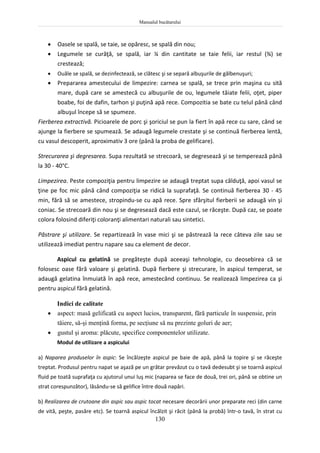 Manualul bucătarului
130
 Oasele se spală, se taie, se opăresc, se spală din nou;
 Legumele se curăţă, se spală, iar ¼ din cantitate se taie felii, iar restul (¾) se
crestează;
 Ouăle se spală, se dezinfectează, se clătesc şi se separă albuşurile de gălbenuşuri;
 Prepararea amestecului de limpezire: carnea se spală, se trece prin maşina cu sită
mare, după care se amestecă cu albuşurile de ou, legumele tăiate felii, oţet, piper
boabe, foi de dafin, tarhon şi puţină apă rece. Compozitia se bate cu telul până când
albuşul începe să se spumeze.
Fierberea extractivă. Picioarele de porc şi şoriciul se pun la fiert în apă rece cu sare, când se
ajunge la fierbere se spumează. Se adaugă legumele crestate şi se continuă fierberea lentă,
cu vasul descoperit, aproximativ 3 ore (până la proba de gelificare).
Strecurarea şi degresarea. Supa rezultată se strecoară, se degresează şi se temperează până
la 30 - 40°C.
Limpezirea. Peste compoziţia pentru limpezire se adaugă treptat supa călduţă, apoi vasul se
ţine pe foc mic până când compoziţia se ridică la suprafaţă. Se continuă fierberea 30 - 45
min, fără să se amestece, stropindu-se cu apă rece. Spre sfârşitul fierberii se adaugă vin şi
coniac. Se strecoară din nou şi se degresează dacă este cazul, se răceşte. După caz, se poate
colora folosind diferiţi coloranţi alimentari naturali sau sintetici.
Păstrare şi utilizare. Se repartizează în vase mici şi se păstrează la rece câteva zile sau se
utilizează imediat pentru napare sau ca element de decor.
Aspicul cu gelatină se pregăteşte după aceeaşi tehnologie, cu deosebirea că se
folosesc oase fără valoare şi gelatină. După fierbere şi strecurare, în aspicul temperat, se
adaugă gelatina înmuiată în apă rece, amestecând continuu. Se realizează limpezirea ca şi
pentru aspicul fără gelatină.
Indici de calitate
 aspect: masă gelificată cu aspect lucios, transparent, fără particule în suspensie, prin
tăiere, să-şi menţină forma, pe secţiune să nu prezinte goluri de aer;
 gustul şi aroma: plăcute, specifice componentelor utilizate.
Modul de utilizare a aspicului
a) Naparea produselor în aspic: Se încălzeşte aspicul pe baie de apă, până la topire şi se răceşte
treptat. Produsul pentru napat se aşază pe un grătar prevăzut cu o tavă dedesubt şi se toarnă aspicul
fluid pe toată suprafaţa cu ajutorul unui luş mic (naparea se face de două, trei ori, până se obtine un
strat corespunzător), lăsându-se să gelifice între două napări.
b) Realizarea de crutoane din aspic sau aspic tocat necesare decorării unor preparate reci (din carne
de vită, peşte, pasăre etc). Se toarnă aspicul încălzit şi răcit (până la probă) într-o tavă, în strat cu
 