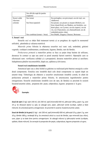 Manualul bucătarului
133
Sos alb din supă de pasăre
(suprem)
Sosuri calde
vâscoase
colorate
Sos tomat
Sos brun (spaniol)
Sos combinat (tomat + brun)
Sos portughez, sos provençal, sos de roşii, sos
vânătoresc
Sos picant, sos picant cu muştar (Robert), sos
brun chaud-froid, sos Madera, sos bordelez, sos
demi-glace, sos Lyonez, sos de ciuperci, sos de
vin, sos Charcutiere, sos chateaubriand, sos de
smântână pentru vânat
Sos Diable, Zingara, Chaseur, Bretonne
1. Sosuri reci
Sosurile reci se obţin fără tratament termic şi se pregătesc de regulă în momentul
utilizării, păstrându-şi valoarea nutritivă.
Materiile prime folosite la obţinerea sosurilor reci sunt: ouă, smântână, grăsimi
vegetale, verdeţuri condimentare, condimente, legume, lămâie, sare de lămâie.
Prelucrarea primară a materiilor prime se face cu puţin timp înainte de utilizare,
deoarece în contact cu apa sau aerul se pierd anumiţi factori nutritivi. Operaţiile care se
efectuează sunt: verificarea calităţii şi a prospeţimii; dozarea materiilor prime şi auxiliare;
îndepărtarea părţilor necomestibile, după caz, spălarea şi divizarea.
Sosuri reci emulsionate instabile
Amestecul apei sau a altui lichid cu grăsime se realizează prin baterea energică a celor
două componente. Emulsia este instabilă dacă cele două componente se separă după un
anumit timp. Tehnologia de obţinere a sosurilor emulsionate instabile constă, în afară de
prelucrarea primară a materiilor prime folosite, în amestecarea ingredientelor pentru
omogenizare. Sosurile emulsionate instabile (sos de oţet, de lămâie) se prezintă în sosieră
însoţind anumite salate, preparate din peşte, subproduse, legume preparate à la grec.
Exemple:
Sosul de oţet (1 kg): oţet 150 ml, ulei 250 ml, apă (minerală) 650 ml, pătrunjel 100 g, piper 3 g, sare
10 g. Se diluează oţetul cu apă, se adaugă sare, piper, pătrunjel verde (curăţat, spălat şi tăiat
mărunt). Se amestecă pentru omogenizare. Se prezintă în sosieră, însoţind anumite salate.
Sosul de lămâie (a la grec) (1 kg): ulei 250 ml, apă (minerală) 650 ml, pătrunjel 25 g, piper 2 g, sare
10 g, lămâie 300 g, verdeaţă 50 g. Se amestecă uleiul cu sucul de lămâie, apa minerală (sau sifon),
sare, piper şi se bate bine pentru omogenizare. Se adaugă mărarul şi pătrunjelul verde (curăţate,
spălate, tăiate mărunt). Se serveşte la preparate din peşte, subproduse, legume preparate a la grec.
 