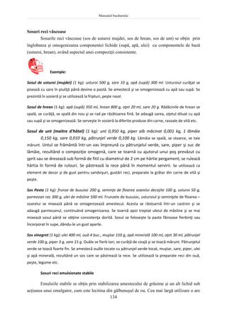 Manualul bucătarului
134
Sosuri reci vâscoase
Sosurile reci vâscoase (sos de usturoi mujdei, sos de hrean, sos de unt) se obţin prin
înglobarea şi omogenizarea componentei lichide (supă, apă, ulei) cu componentele de bază
(usturoi, hrean), având aspectul unei compoziţii consistente.
Exemple:
Sosul de usturoi (mujdei) (1 kg): usturoi 500 g, sare 10 g, apă (supă) 300 ml. Usturoiul curăţat se
pisează cu sare în piuliţă până devine o pastă. Se amestecă şi se omogenizează cu apă sau supă. Se
prezintă în sosieră şi se utilizează la fripturi, peşte rasol.
Sosul de hrean (1 kg): apă (supă) 350 ml, hrean 800 g, oţet 20 ml, sare 20 g. Rădăcinile de hrean se
spală, se curăţă, se spală din nou şi se rad pe răzătoarea fină. Se adaugă sarea, oţetul diluat cu apă
sau supă şi se omogenizează. Se serveşte în sosieră la diferite produse din carne, rasoale de vită etc.
Sosul de unt (maitre d'hôtel) (1 kg): unt 0,950 kg, piper alb măcinat 0,001 kg, 1 lămâie
0,150 kg, sare 0,010 kg, pătrunjel verde 0,100 kg. Lămâia se spală, se stoarce, se taie
mărunt. Untul se frământă într-un vas împreună cu pătrunjelul verde, sare, piper şi suc de
lămâie, rezultând o compoziţie omogenă, care se toarnă cu ajutorul unui poş prevăzut cu
şprit sau se dresează sub formă de fitil cu diametrul de 2 cm pe hârtie pergament; se rulează
hârtia în formă de rulouri. Se păstrează la rece până în momentul servirii. Se utilizează ca
element de decor şi de gust pentru sandvişuri, gustări reci, preparate la grătar din carne de vită şi
peşte.
Sos Pesto (1 kg): frunze de busuioc 200 g, seminţe de floarea soarelui decojite 100 g, usturoi 50 g,
parmezan ras 300 g, ulei de măsline 500 ml. Frunzele de busuioc, usturoiul şi seminţele de floarea –
soarelui se mixează până se omogenizează amestecul. Acesta se răstoarnă într-un castron şi se
adaugă parmezanul, continuând omogenizarea. Se toarnă apoi treptat uleiul de măsline şi se mai
mixează sosul până se obţine consistenţa dorită. Sosul se foloseşte la paste făinoase fierbinţi sau
încorporat în supe, dându-le un gust aparte.
Sos vinegret (1 kg): ulei 400 ml, ouă 4 buc., muştar 150 g, apă minerală 100 ml, oţet 30 ml, pătrunjel
verde 100 g, piper 3 g, sare 15 g. Ouăle se fierb tari, se curăţă de coajă şi se toacă mărunt. Pătrunjelul
verde se toacă foarte fin. Se amestecă ouăle tocate cu pătrunjel verde tocat, muştar, sare, piper, ulei
şi apă minerală, rezultând un sos care se păstrează la rece. Se utilizează la preparate reci din ouă,
peşte, legume etc.
Sosuri reci emulsionate stabile
Emulsiile stabile se obţin prin stabilizarea amestecului de grăsime şi un alt lichid sub
acţiunea unui emulgator, cum este lecitina din gălbenuşul de ou. Cea mai largă utilizare o are
 