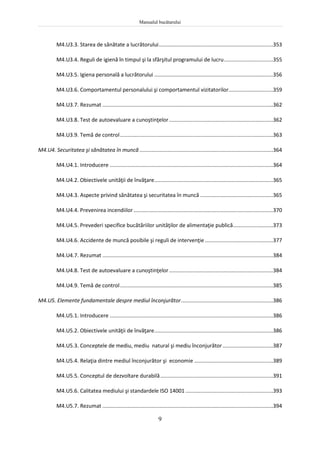 Manualul bucătarului
9
M4.U3.3. Starea de sănătate a lucrătorului.............................................................................353
M4.U3.4. Reguli de igienă în timpul şi la sfârşitul programului de lucru.................................355
M4.U3.5. Igiena personală a lucrătorului ................................................................................356
M4.U3.6. Comportamentul personalului şi comportamentul vizitatorilor..............................359
M4.U3.7. Rezumat ...................................................................................................................362
M4.U3.8. Test de autoevaluare a cunoştinţelor......................................................................362
M4.U3.9. Temă de control.......................................................................................................363
M4.U4. Securitatea şi sănătatea în muncă..........................................................................................364
M4.U4.1. Introducere ..............................................................................................................364
M4.U4.2. Obiectivele unităţii de învăţare................................................................................365
M4.U4.3. Aspecte privind sănătatea şi securitatea în muncă .................................................365
M4.U4.4. Prevenirea incendiilor..............................................................................................370
M4.U4.5. Prevederi specifice bucătăriilor unităţilor de alimentaţie publică...........................373
M4.U4.6. Accidente de muncă posibile şi reguli de intervenţie..............................................377
M4.U4.7. Rezumat ...................................................................................................................384
M4.U4.8. Test de autoevaluare a cunoştinţelor......................................................................384
M4.U4.9. Temă de control.......................................................................................................385
M4.U5. Elemente fundamentale despre mediul înconjurător..............................................................386
M4.U5.1. Introducere ..............................................................................................................386
M4.U5.2. Obiectivele unităţii de învăţare................................................................................386
M4.U5.3. Conceptele de mediu, mediu natural şi mediu înconjurător..................................387
M4.U5.4. Relaţia dintre mediul înconjurător şi economie .....................................................389
M4.U5.5. Conceptul de dezvoltare durabilă............................................................................391
M4.U5.6. Calitatea mediului şi standardele ISO 14001 ...........................................................393
M4.U5.7. Rezumat ...................................................................................................................394
 