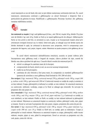Manualul bucătarului
135
sosul maioneză ca sos de bază, din care se pot obţine numeroase sortimente derivate. În cazul
maionezei, amestecarea continuă a gălbenuşului cu uleiul formează o dispersie fină a
particulelor de grăsime în masa fluidificată a gălbenuşului. Prezenţa lecitinei din gălbenuş
menţine stabilitatea sosului.
Exemple:
Sos maioneză cu muştar (1 kg): ouă (gălbenuşuri) 8 buc., ulei 750 ml, muştar 50 g, lămâie 75 g (sau
sare de lămâie 2 g), sare 10 g. Ouăle se fierb şi se separă gălbenuşurile de albuşuri. Gălbenuşurile
fierte se trec printr-o sită fină, se amestecă cu sare, muştar şi se încorporează treptat uleiul prin
amestecare energică (manual sau la robot). Când este gata, se adaugă sucul de lămâie (sarea de
lămâie dizolvată în apă). Se utilizează la decorarea unor preparate, intră în componenţa unor
preparate din legume, ouă, peşte, organe, salate. Maioneza se poate prepara şi din gălbenuş de ou
crud.
În cazul tăierii maionezei (destabilizarea emulsiei), aceasta se poate redresa prin
încorporarea unui gălbenuş crud, o lingură de muştar, câteva picături de oţet, zeamă de
lămâie sau câteva picături de apă rece. Cauzele tăierii sosului de maioneză pot fi:
 uleiul s-a adaugat în cantitate mare de la început;
 componentele de bază, uleiul şi oul, nu au avut aceeaşi temperatură;
 ouăle nu au fost proaspete;
 cantitatea de ulei folosită a fost prea mare, în comparaţie cu numărul gălbenuşurilor
(puterea de asimilare a unui gălbenuş fiind limitată la 150–200 ml ulei).
Sos ravigot (1 kg): maioneză 700 g, castraveţi muraţi 250 g, pătrunjel verde 100 g, ceapă 100
g, tarhon verde 100 g, apă minerală 200 ml. Castraveţii muraţi se curăţă de coajă şi seminţe şi
se taie mărunt. Ceapa, pătrunjelul şi tarhonul se curăţă, se taie mărunt. Se amestecă maioneza
cu castraveţii, tarhonul, verdeaţa, ceapa şi la final se adaugă apa minerală. Se serveşte la
preparate din ouă, peşte etc.
Sos remoulade (1 kg): maioneză 700 g, castraveţi muraţi 300 g, pătrunjel verde 100 g, tarhon
verde 100 g, ouă 10 g, muştar 150 g, oţet 10 ml, piper măcinat 2 g. Castraveţii se curăţă, se
scot sâmburii, se taie mărunt. Ouăle se fierb, se curăţă, se taie mărunt tarhonul şi pătrunjelul
se taie mărunt. Maioneza se amestecă treptat cu castraveţi, tarhon, pătrunjel verde, oţet, piper
şi muştar. Sosul se serveşte la preparate din ouă, peşte, organe, preparate din carne de pui etc.
Sos tartar (1 kg): maioneză 650 g, pătrunjel verde 100 g, muştar 150 g, piper măcinat 2 g,
ceapă verde 300 ml, sare 10 g. Ouăle se fierb tari, se curăţă, apoi se mărunţesc. Ceapa şi
pătrunjelul se toacă mărunt. Maioneza se amestecă treptat cu ceapa, pătrunjelul, ouăle tocate
mărunt, muştar, piper şi sare, până la omogenizare. Sosul se serveşte cu preparate reci din
ouă, peşte, carne de vită etc.
 