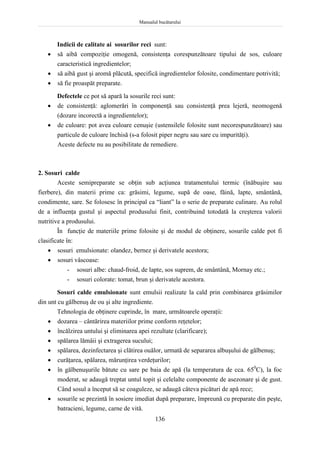 Manualul bucătarului
136
Indicii de calitate ai sosurilor reci sunt:
 să aibă compoziţie omogenă, consistenţa corespunzătoare tipului de sos, culoare
caracteristică ingredientelor;
 să aibă gust şi aromă plăcută, specifică ingredientelor folosite, condimentare potrivită;
 să fie proaspăt preparate.
Defectele ce pot să apară la sosurile reci sunt:
 de consistenţă: aglomerări în componenţă sau consistenţă prea lejeră, neomogenă
(dozare incorectă a ingredientelor);
 de culoare: pot avea culoare cenuşie (ustensilele folosite sunt necorespunzătoare) sau
particule de culoare închisă (s-a folosit piper negru sau sare cu impurităţi).
Aceste defecte nu au posibilitate de remediere.
2. Sosuri calde
Aceste semipreparate se obţin sub acţiunea tratamentului termic (înăbuşire sau
fierbere), din materii prime ca: grăsimi, legume, supă de oase, făină, lapte, smântână,
condimente, sare. Se folosesc în principal ca “liant” la o serie de preparate culinare. Au rolul
de a influenţa gustul şi aspectul produsului finit, contribuind totodată la creşterea valorii
nutritive a produsului.
În funcţie de materiile prime folosite şi de modul de obţinere, sosurile calde pot fi
clasificate în:
 sosuri emulsionate: olandez, bernez şi derivatele acestora;
 sosuri vâscoase:
- sosuri albe: chaud-froid, de lapte, sos suprem, de smântână, Mornay etc.;
- sosuri colorate: tomat, brun şi derivatele acestora.
Sosuri calde emulsionate sunt emulsii realizate la cald prin combinarea grăsimilor
din unt cu gălbenuş de ou şi alte ingrediente.
Tehnologia de obţinere cuprinde, în mare, următoarele operaţii:
 dozarea – cântărirea materiilor prime conform reţetelor;
 încălzirea untului şi eliminarea apei rezultate (clarificare);
 spălarea lămâii şi extragerea sucului;
 spălarea, dezinfectarea şi clătirea ouălor, urmată de separarea albuşului de gălbenuş;
 curăţarea, spălarea, mărunţirea verdeţurilor;
 în gălbenuşurile bătute cu sare pe baia de apă (la temperatura de cca. 650
C), la foc
moderat, se adaugă treptat untul topit şi celelalte componente de asezonare şi de gust.
Când sosul a început să se coaguleze, se adaugă câteva picături de apă rece;
 sosurile se prezintă în sosiere imediat după preparare, împreună cu preparate din peşte,
batracieni, legume, carne de vită.
 