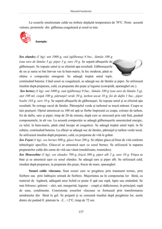 Manualul bucătarului
137
La sosurile emulsionate calde nu trebuie depăşită temperatura de 70C. Peste această
valoare, proteinele din gălbenuş coagulează şi sosul se taie.
Exemple:
Sos olandez (1 kg): unt 1000 g, ouă (gălbenuş) 8 buc., lămâie 100 g
(sau sare de lămâie 5 g), piper 3 g, sare 10 g. Se separă albuşurile de
gălbenuşuri. Se topeşte untul şi se elimină apa rezultată. Gălbenuşurile
de ou şi sarea se bat într-un vas la bain-marie, la foc moderat, până se
obţine o compoziţie omogenă. Se adaugă treptat untul topit,
continuând baterea. Când sosul se coagulează, se adaugă suc de lămâie şi piper. Se utilizează
imediat după preparare, cald, cu preparate din peşte şi legume (conopidă, sparanghel etc.).
Sos bernez (1 kg): unt 1000 g, ouă (gălbenuş) 9 buc., lămâie 100 g (sau sare de lămâie 5 g),
oţet 100 ml, ceapă 100 g, pătrunjel verde 50 g, tarhon uscat 10 g, foi de dafin 1 buc., piper
boabe 103 g, sare 10 g. Se separă albuşurile de gălbenuşuri. Se topeşte untul şi se elimină apa
rezultată. Se extrage sucul de lămâie. Pătrunjelul verde şi tarhonul se toacă mărunt. Ceapa se
taie peştişori. Oţetul amestecat cu 100 ml apă se fierbe împreună cu ceapa, cotoare de tarhon,
foi de dafin, sare şi piper, timp de 20 de minute, după care se strecoară prin sită fină, pasând
componentele, în alt vas. La această compoziţie se adaugă gălbenuşurile amestecând energic,
cu telul, la bain-marie, până când începe să coaguleze. Se adaugă treptat untul topit, în fir
subţire, continuând baterea. La sfârşit se adaugă suc de lămâie, pătrunjel şi tarhon verde tocat.
Se utilizează imediat după preparare, cald, cu preparate de vită la grătar.
Sos Foyot (1 kg): sos bernez 800 g, glace brun 200 g. Se obţine glace-ul brun de vită conform
tehnologiei specifice. Glace-ul se amestecă uşor cu sosul bernez. Se utilizează la naparea
preparatelor calde din carne de vită sau vânat (medalioane, tournedos).
Sos Mousseline (1 kg): sos olandez 700 g, frişcă 300 g, piper alb 2 g, sare 10 g. Frişca se
bate şi se amestecă uşor cu sosul olandez. Se adaugă sare şi piper alb. Se utilizează cald,
imediat după preparare, la preparate din peşte, fructe de mare, sparanghel.
Sosuri calde vâscoase. Sunt sosuri care se pregătesc prin tratament termic, prin
fierbere sau prin înăbuşire urmată de fierbere. Majoritatea au în componenţa lor făină, ca
material de legătură, adăugată unui lichid ce poate fi apă sau supă, lapte sau smântână. Se
mai folosesc: grăsimi – ulei, unt, margarină, legume – ceapă şi rădăcinoase, în principal; supă
de oase, condimente. Consistenţa sosurilor vâscoase se formează prin transformarea
amidonului din făină în gel. Se prepară şi se consumă imediat după pregătirea lor, unele
dintre ele putând fi păstrate la -2…+2C, timp de 72 ore.
 