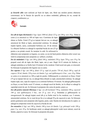 Manualul bucătarului
138
a) Sosurile albe sunt realizate pe bază de lapte, unt, făină sau amidon pentru obţinerea
consistenţei, iar în funcţie de specific au ca adaos smântână, gălbenuş de ou, esenţă de
ciuperci, condimente ş.a.
Exemple:
Sos alb de lapte (béchamel) (1 kg): lapte 1000 ml, făină 125 g, unt 100 g, sare 10 g. Făina se
cerne şi se amestecă cu 100 ml lapte rece. Cantitatea de lapte
rămas se fierbe. Untul (75 g) se topeşte într-un vas, se adaugă
amestecul de făină şi lapte, amestecând continuu. Se adaugă
treptat laptele, sarea, continuând fierberea cca. 20 de minute.
La sfârşitul fierberii se adaugă la suprafaţă bucăţi de unt (25 g)
pentru a nu prinde crustă. Se menţine la cald. Se utilizează la
obţinerea unor preparate cu legume, cu carne, ca sos de bază pentru obţinerea altor sosuri sau
intră în componenţa unor preparate ca: sufleuri, crochete.
Sos de smântână (1 kg): unt 100 g, făină 100 g, smântână 250 g, lapte 750 g, sare 10 g. Se
prepară sosul alb de lapte din făină, lapte, unt şi sare. După 10-15 minute de fierbere, se
adaugă smântâna şi se fierbe încă 10 minute la foc moderat. Când sosul este gata, se strecoară.
Se foloseşte la preparate din legume sau cu carne.
Sos suprem (1 kg): unt 100 g, făină 125 g, supă de pasăre 750 ml, frişcă 100 g, supă de
ciuperci 50 ml, lămâie 150 g (sare de lămâie 5 g), ouă (gălbenuşuri) 4 buc., sare 10 g. Făina
se cerne şi se amestecă cu 100 g supă de pasăre. Gălbenuşurile se amestecă cu frişca. Untul
(75 g) se topeşte într-un vas, se adaugă făina diluată cu supă, amestecând continuu. Se adaugă
treptat supă, sare, supa de ciuperci şi se continuă fierberea 10 minute. Se adaugă gălbenuşurile
cu frişca, se mai fierbe sosul 15 minute, se adaugă sucul de lămâie, iar la sfârşit se adaugă la
suprafaţă restul de unt. Se foloseşte la preparate din carne de pasăre, peşte ş.a.
Sos alb pentru rumenit (Morney) (1 kg): sos alb bechamel 750 g, smântână 100 g, caşcaval
100 g, ouă (gălbenuşuri) 3 buc., unt 25 g, sare 10 g. Smântâna şi gălbenuşurile se
omogenizează. Se adaugă treptat sosul alb şi se fierbe totul la foc moderat, cca. 5 minute,
amestecând continuu. Se ia vasul de pe foc şi se adaugă 50 g de caşcaval şi sare. Se foloseşte
pentru gratinarea unor preparate (din legume, paste, ouă). Înainte de introducerea în cuptor, se
adaugă în compoziţie restul de caşcaval şi bucăţi de unt.
Sos meunière (1 kg): unt 100 g, lămâie 100 g (sare de lămâie 3 g), pătrunjel verde 100 g,
piper 3 g, sare 10 g. Se încălzeşte untul, se adaugă pătrunjelul verde tocat mărunt, sucul de
lămâie, piperul şi sarea. Se foloseşte la preparate din peşte.
 