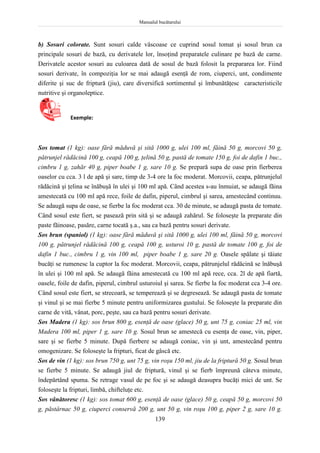 Manualul bucătarului
139
b) Sosuri colorate. Sunt sosuri calde vâscoase ce cuprind sosul tomat şi sosul brun ca
principale sosuri de bază, cu derivatele lor, însoţind preparatele culinare pe bază de carne.
Derivatele acestor sosuri au culoarea dată de sosul de bază folosit la prepararea lor. Fiind
sosuri derivate, în compoziţia lor se mai adaugă esenţă de rom, ciuperci, unt, condimente
diferite şi suc de friptură (jiu), care diversifică sortimentul şi îmbunătăţesc caracteristicile
nutritive şi organoleptice.
Exemple:
Sos tomat (1 kg): oase fără măduvă şi sită 1000 g, ulei 100 ml, făină 50 g, morcovi 50 g,
pătrunjel rădăcină 100 g, ceapă 100 g, ţelină 50 g, pastă de tomate 150 g, foi de dafin 1 buc.,
cimbru 1 g, zahăr 40 g, piper boabe 1 g, sare 10 g. Se prepară supa de oase prin fierberea
oaselor cu cca. 3 l de apă şi sare, timp de 3-4 ore la foc moderat. Morcovii, ceapa, pătrunjelul
rădăcină şi ţelina se înăbuşă în ulei şi 100 ml apă. Când acestea s-au înmuiat, se adaugă făina
amestecată cu 100 ml apă rece, foile de dafin, piperul, cimbrul şi sarea, amestecând continuu.
Se adaugă supa de oase, se fierbe la foc moderat cca. 30 de minute, se adaugă pasta de tomate.
Când sosul este fiert, se pasează prin sită şi se adaugă zahărul. Se foloseşte la preparate din
paste făinoase, pasăre, carne tocată ş.a., sau ca bază pentru sosuri derivate.
Sos brun (spaniol) (1 kg): oase fără măduvă şi sită 1000 g, ulei 100 ml, făină 50 g, morcovi
100 g, pătrunjel rădăcină 100 g, ceapă 100 g, usturoi 10 g, pastă de tomate 100 g, foi de
dafin 1 buc., cimbru 1 g, vin 100 ml, piper boabe 1 g, sare 20 g. Oasele spălate şi tăiate
bucăţi se rumenesc la cuptor la foc moderat. Morcovii, ceapa, pătrunjelul rădăcină se înăbuşă
în ulei şi 100 ml apă. Se adaugă făina amestecată cu 100 ml apă rece, cca. 2l de apă fiartă,
oasele, foile de dafin, piperul, cimbrul usturoiul şi sarea. Se fierbe la foc moderat cca 3-4 ore.
Când sosul este fiert, se strecoară, se temperează şi se degresează. Se adaugă pasta de tomate
şi vinul şi se mai fierbe 5 minute pentru uniformizarea gustului. Se foloseşte la preparate din
carne de vită, vânat, porc, peşte, sau ca bază pentru sosuri derivate.
Sos Madera (1 kg): sos brun 800 g, esenţă de oase (glace) 50 g, unt 75 g, coniac 25 ml, vin
Madera 100 ml, piper 1 g, sare 10 g. Sosul brun se amestecă cu esenţa de oase, vin, piper,
sare şi se fierbe 5 minute. După fierbere se adaugă coniac, vin şi unt, amestecând pentru
omogenizare. Se foloseşte la fripturi, ficat de gâscă etc.
Sos de vin (1 kg): sos brun 750 g, unt 75 g, vin roşu 150 ml, jiu de la friptură 50 g. Sosul brun
se fierbe 5 minute. Se adaugă jiul de friptură, vinul şi se fierb împreună câteva minute,
îndepărtând spuma. Se retrage vasul de pe foc şi se adaugă deasupra bucăţi mici de unt. Se
foloseşte la fripturi, limbă, chifteluţe etc.
Sos vânătoresc (1 kg): sos tomat 600 g, esenţă de oase (glace) 50 g, ceapă 50 g, morcovi 50
g, păstârnac 50 g, ciuperci conservă 200 g, unt 50 g, vin roşu 100 g, piper 2 g, sare 10 g.
 