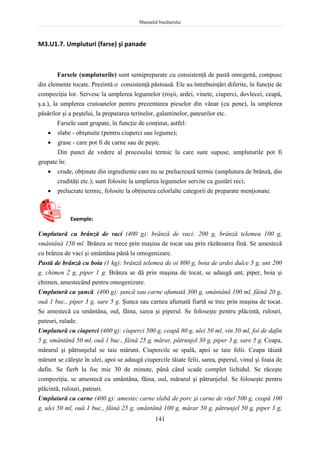 Manualul bucătarului
141
M3.U1.7. Umpluturi (farse) şi panade
Farsele (umpluturile) sunt semipreparate cu consistenţă de pastă omogenă, compuse
din elemente tocate. Prezintă o consistenţă păstoasă. Ele au întrebuinţări diferite, în funcţie de
compoziţia lor. Servesc la umplerea legumelor (roşii, ardei, vinete, ciuperci, dovlecei, ceapă,
ş.a.), la umplerea crutoanelor pentru prezentarea pieselor din vânat (cu pene), la umplerea
păsărilor şi a peştelui, la prepararea terinelor, galantinelor, pateurilor etc.
Farsele sunt grupate, în funcţie de conţinut, astfel:
 slabe - obişnuite (pentru ciuperci sau legume);
 grase - care pot fi de carne sau de peşte.
Din punct de vedere al procesului termic la care sunt supuse, umpluturile pot fi
grupate în:
 crude, obţinute din ingrediente care nu se prelucrează termic (umplutura de brânză, din
crudităţi etc.); sunt folosite la umplerea legumelor servite ca gustări reci;
 prelucrate termic, folosite la obţinerea celorlalte categorii de preparate menţionate.
Exemple:
Umplutură cu brânză de vaci (400 g): brânză de vaci: 200 g, brânză telemea 100 g,
smântână 150 ml. Brânza se trece prin maşina de tocat sau prin răzătoarea fină. Se amestecă
cu brânza de vaci şi smântâna până la omogenizare.
Pastă de brânză cu boia (1 kg): brânză telemea de oi 800 g, boia de ardei dulce 5 g, unt 200
g, chimen 2 g, piper 1 g. Brânza se dă prin maşina de tocat, se adaugă unt, piper, boia şi
chimen, amestecând pentru omogenizare.
Umplutură cu şuncă (400 g): şuncă sau carne afumată 300 g, smântână 100 ml, făină 20 g,
ouă 1 buc., piper 3 g, sare 5 g. Şunca sau carnea afumată fiartă se trec prin maşina de tocat.
Se amestecă cu smântâna, oul, făina, sarea şi piperul. Se foloseşte pentru plăcintă, rulouri,
pateuri, rulade.
Umplutură cu ciuperci (400 g): ciuperci 500 g, ceapă 80 g, ulei 50 ml, vin 50 ml, foi de dafin
5 g, smântână 50 ml, ouă 1 buc., făină 25 g, mărar, pătrunjel 30 g, piper 3 g, sare 5 g. Ceapa,
mărarul şi pătrunjelul se taie mărunt. Ciupercile se spală, apoi se taie felii. Ceapa tăiată
mărunt se căleşte în ulei, apoi se adaugă ciupercile tăiate felii, sarea, piperul, vinul şi foaia de
dafin. Se fierb la foc mic 30 de minute, până când scade complet lichidul. Se răceşte
compoziţia, se amestecă cu smântâna, făina, oul, mărarul şi pătrunjelul. Se foloseşte pentru
plăcintă, rulouri, pateuri.
Umplutură cu carne (400 g): amestec carne slabă de porc şi carne de viţel 500 g, ceapă 100
g, ulei 50 ml, ouă 1 buc., făină 25 g, smântână 100 g, mărar 50 g, pătrunjel 50 g, piper 3 g,
 