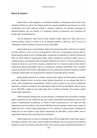 Manualul bucătarului
143
M3.U1.8. Aluaturi
Aluatul este o masă omogenă, cu consistenţă variabilă, în componenţa căreia intră o mare
cantitate de făină şi un lichid. Prin hidratarea făinii se creează posibilitatea de încorporare şi a altor
componente care ridică valoarea nutritivă a aluatului. Aluaturile sunt specifice producţiei de
patiserie-cofetărie, dar sunt folosite şi în producţia culinară, la prepararea unor sortimente de
gustări, dulciuri de bucătărie etc.
Foile de plăcintă se obţin dintr-un aluat nedospit simplu, obţinut din făină, apă, sare şi
eventual grăsimi. Acesta se întinde în foi pe planşeta pudrată cu făină sau unsă cu ulei şi se
modelează cu diferite umpluturi. Coacerea se face la 250-220ºC.
Aluatul opărit este un aluat nedospit, obţinut prin procesul de opărire a făinii într-un amestec
de lichid, grăsime şi sare, în care se încorporează în final ouă. În componenţa aluatului, făina şi
lichidul (apă sau lapte) se pun în cantităţi egale, iar grăsimea în proporţie de ½ faţă de cantitatea de
făină sau lichid. Ouăle se încorporează treptat, după o temperare a aluatului la 60ºC, ceea ce îi
conferă aluatului o consistenţă moale, permiţând modelarea prin turnare. Turnarea se poate face în
batoane de 10-12 cm, sau în forme rotunde cu diametrul de 5 cm. Coacerea cojilor se face iniţial la
temperatură ridicată (250-220ºC), apoi la o temperatură moderată (220-180ºC), fără a deschide
cuptorul în primele 10-15 minute. Cojile obţinute au structură poroasă, putând fi umplute cu diferite
compoziţii. Aluatul opărit se mai poate folosi la obţinerea compoziţiei pentru crochete.
Aluatul fraged reprezintă un amestec compact, dens, obţinut din făină, grăsimi semisolide,
ouă, lapte, afânători chimici, iar pentru aluatul destinat deserturilor se mai adaugă zahăr farin şi
arome. După omogenizarea componentelor, aluatul se lasă în repaus la rece, pentru solidificarea
grăsimilor şi creşterea consistenţei. Din aluat fraged se obţin coji de tarte (de diferite mărimi), care se
coc la 180-220ºC; acestea se pot umple după răcire cu diferite compoziţii. Prin coacere, aluatul
devine fraged, sfărâmicios.
Aluatul franţuzesc (foietaj) este un aluat nedospit, în compoziţia căruia intră făină în cantitate
egală cu grăsimea (unt sau margarină), apă, sare şi oţet. Caracteristică este operaţia de turare, când
aluatul se împachetează cu grăsimea, se întinde în foaie cu grosimea de 1 cm, după care este
împachetat în formă de pătrat şi răcit timp de 30-40 de minute, operaţie numită turare; aceasta se
repetă de 3-4 ori. Turarea asigură desprinderea în foi a aluatului în timpul coacerii. Produsele din
foietaj se coc în tăvi stropite cu apă, iniţial la temperatura de 250-220ºC, şi apoi la 180ºC, ceea ce
asigură desprinderea în foi şi apoi coacerea în profunzime.
Aluatul dospit este un aluat în compoziţia căruia intră, pe lângă făină, lichide (apă, lapte) şi
alte adaosuri (grăsimi, ouă, zahăr, arome), drojdia de panificaţie, care, prin procesul de fermentare
(dospire), creează o porozitate accentuată, volum crescut, dând un gust caracteristic preparatelor. În
 