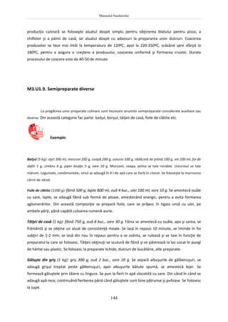 Manualul bucătarului
144
producţia culinară se foloseşte aluatul dospit simplu pentru obţinerea blatului pentru pizza, a
chiflelor şi a pâinii de casă, iar aluatul dospit cu adaosuri la prepararea unor dulciuri. Coacerea
produselor se face mai întâi la temperatura de 120ºC, apoi la 220-250ºC, scăzând spre sfârşit la
180ºC, pentru a asigura o creştere a produsului, coacerea uniformă şi formarea crustei. Durata
procesului de coacere este de 40-50 de minute.
M3.U1.9. Semipreparate diverse
La pregătirea unor preparate culinare sunt necesare anumite semipreparate considerate auxiliare sau
diverse. Din această categorie fac parte: baiţul, borşul, tăiţeii de casă, foile de clătite etc.
Exemple:
Baiţul (5 kg): oţet 300 ml, morcovi 200 g, ceapă 200 g, usturoi 100 g, rădăcină de ţelină 100 g, vin 200 ml, foi de
dafin 1 g, cimbru 4 g, piper boabe 5 g, sare 10 g. Morcovii, ceapa, ţelina se taie rondele. Usturoiul se taie
mărunt. Legumele, condimentele, vinul se adaugă în 4 l de apă care se fierb în clocot. Se foloseşte la marinarea
cărnii de vânat.
Foile de clătite (1200 g): făină 500 g, lapte 800 ml, ouă 4 buc., ulei 100 ml, sare 10 g. Se amestecă ouăle
cu sare, lapte, se adaugă făină sub formă de ploaie, amestecând energic, pentru a evita formarea
aglomerărilor. Din această compoziţie se prepară foile, care se prăjesc în tigaia unsă cu ulei, pe
ambele părţi, până capătă culoarea rumenă-aurie.
Tăiţei de casă (1 kg): făină 750 g, ouă 8 buc., sare 30 g. Făina se amestecă cu ouăle, apa şi sarea, se
frământă şi se obţine un aluat de consistenţă moale. Se lasă în repaus 10 minute, se întinde în foi
subţiri de 1-2 mm; se lasă din nou în repaus pentru a se zvânta, se rulează şi se taie în funcţie de
preparatul la care se folosesc. Tăiţeii obţinuţi se scutură de făină şi se păstrează la loc uscat în pungi
de hârtie sau plastic. Se folosesc la preparate lichide, dulciuri de bucătărie, alte preparate.
Găluşte din griş (1 kg): griş 300 g, ouă 2 buc., sare 10 g. Se separă albuşurile de gălbenuşuri, se
adaugă grişul treptat peste gălbenuşuri, apoi albuşurile bătute spumă, se amestecă lejer. Se
formează găluştele prin tăiere cu lingura. Se pun la fiert în apă clocotită cu sare. Din când în când se
adaugă apă rece, continuând fierberea până când găluştele sunt bine pătrunse şi pufoase. Se folosesc
la supe.
 