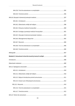 Manualul bucătarului
10
M4.U5.8. Test de autoevaluare a cunoştinţelor......................................................................395
M4.U5.9. Temă de control.......................................................................................................396
M4.U6. Educaţia în domeniul protecţiei mediului................................................................................397
M4.U6.1. Introducere ..............................................................................................................397
M4.U6.2. Obiectivele unităţii de învăţare................................................................................398
M4.U6.3. Poluarea mediului înconjurător ...............................................................................400
M4.U6.4. Ecologia şi protecţia mediului înconjurător.............................................................401
M4.U6.5. Educaţia în domeniul protecţiei mediului................................................................403
M4.U6.6. Managementul deşeurilor .......................................................................................405
M4.U6.7. Rezumat ...................................................................................................................406
M4.U6.8. Test de autoevaluare a cunoştinţelor......................................................................406
M4.U6.9. Temă de control.......................................................................................................406
Bibliografie ...........................................................................................................................................407
Modulul 5. Comunicare la locul de muncă şi munca în echipă..........................................................408
Introducere...........................................................................................................................................408
Obiectivele modulului ..........................................................................................................................409
M5.U1. Înţelegerea comunicării...........................................................................................................410
M5.U1.1. Introducere ..............................................................................................................410
M5.U1.2. Obiectivele unităţii de învăţare................................................................................410
M5.U1.3. Noţiuni introductive privind comunicarea ..............................................................411
M5.U1.4. Factori care influenţează comunicarea....................................................................412
M5.U1.5. Rezumat......................................................................................................................414
M5.U1.6. Test de autoevaluare a cunoştinţelor......................................................................415
M5.U1.7. Temă de control.......................................................................................................415
M5.U2. Tehnici de comunicare.............................................................................................................416
 