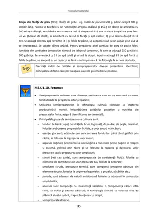 Manualul bucătarului
145
Borşul din tărâţe de grâu (10 l): tărâţe de grâu 1 kg, mălai de porumb 500 g, pâine neagră 200 g,
drojdie 20 g. Pâinea se taie felii şi se rumeneşte. Drojdia, mălaiul şi 150 g de tărâţe se amestecă cu
700 ml apă călduţă, rezultând o maia care se lasă să dospească 5-6 ore. Maiaua dospită se pune într-
un vas (borcan de sticlă), se amestecă cu restul de tărâţe şi apă caldă (3 l) şi se lasă la dospit 10-12
ore. Se adaugă din nou apă fierbinte (8 l) şi feliile de pâine, se acoperă vasul cu un capac şi se lasă să
se limpezească. Se scoate pâinea prăjită. Pentru pregătirea altei cantităţi de borş se poate folosi
jumătate din cantitatea compoziţiei rămasă de la borşul consumat, la care se adaugă 250 g mălai şi
500 g tărâţe. Se amestecă cu 3 l de apă caldă şi se lasă la dospit. Apoi se adaugă 8 l de apă fiartă şi
feliile de pâine, se acoperă cu un capac şi se lasă să se limpezească. Se foloseşte la acrirea ciorbelor.
Precizaţi indicii de calitate ai semipreparatelor diverse prezentate. Identificaţi
principalele defecte care pot să apară, cauzele şi remedierile posibile.
M3.U1.10. Rezumat
 Semipreparatele culinare sunt alimente prelucrate care nu se consumă ca atare,
fiind utilizate la pregătirea altor preparate;
 Utilizarea semipreparatelor în tehnologia culinară conduce la creşterea
productivităţii muncii, îmbunătăţirea calităţilor gustative şi nutritive ale
preparatelor finite, asigură diversificarea sortimentală;
 Principalele grupe de semipreparate culinare sunt:
- fonduri de bază (supe) de vită (alb, brun, îngroşat), de pasăre, de peşte, de vânat,
folosite la obţinerea preparatelor lichide, a unor sosuri, mâncăruri;
- esenţe (glaceuri), obţinute prin concentrarea fondurilor până când gelifică prin
răcire; se folosesc la îngroşarea unor sosuri;
- aspicuri, obţinute prin fierberea îndelungată a materiilor prime bogate în colagen
şi elastină, gelifică prin răcire şi se folosesc la naparea şi decorarea unor
preparate sau la prepararea unor umpluturi;
- sosuri (reci sau calde), sunt semipreparate de consistenţă fluidă, folosite ca
elemente de constituţie ale unor preparate sau folosite la decorare;
- umpluturi (crude, prelucrate termic), sunt compoziţii omogene obţinute din
elemente tocate, folosite la umplerea legumelor, a peştelui, păsărilor etc.;
- panade, sunt adaosuri de natură amidonoasă folosite ca adaosuri în compoziţia
umpluturilor;
- aluaturi, sunt compoziţii cu consistenţă variabilă, în componenţa cărora intră
făină, un lichid şi diferite adaosuri; în tehnologia culinară se folosesc foile de
plăcintă, aluatul opărit, fraged, franţuzesc şi dospit;
- semipreparate diverse.
 
