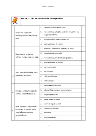 Manualul bucătarului
146
M3.U1.11. Test de autoevaluare a cunoştinţelor
1.
Un avantaj al realizării
semipreparatelor în bucătărie
este:
a. creşterea productivităţii muncii
b. îmbunătăţirea calităţilor gustative şi nutritive ale
preparatelor finite
c. asigură diversificarea sortimentală
d. toate variantele de mai sus
2.
Naparea unor preparate
culinare în aspic are drept scop:
a. protejarea acestora de contactul cu aerul
b. îmbunătăţirea aspectului
c. îmbunătăţirea caracteristicilor gustative
d. toate variantele de mai sus
3.
Sosul brun (spaniol) face parte
din categoria sosurilor:
a. reci emulsionate
b. reci vâscoase
c. calde emulsionate
d. calde vâscoase
4.
Panadele sunt semipreparate
culinare care se folosesc ca:
a. obţinerea unor aluaturi
b. adaosuri la prepararea unor umpluturi
c. prepararea borşului
d. prepararea unor sosuri
5.
Defectul de sos cu aglomerări
care poate să apară la unele
sosuri vâscoase calde se
remediază prin:
a. batere energică cu telul
b. continuarea fierberii
c. strecurare
d. nu se remediază
 