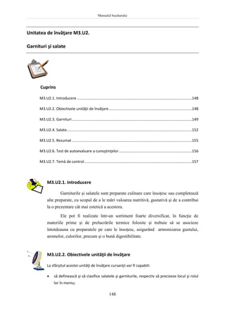Manualul bucătarului
148
Unitatea de învăţare M3.U2.
Garnituri şi salate
Cuprins
M3.U2.1. Introducere ..............................................................................................................148
M3.U2.2. Obiectivele unităţii de învăţare................................................................................148
M3.U2.3. Garnituri...................................................................................................................149
M3.U2.4. Salate........................................................................................................................152
M3.U2.5. Rezumat ...................................................................................................................155
M3.U2.6. Test de autoevaluare a cunoştinţelor......................................................................156
M3.U2.7. Temă de control.......................................................................................................157
M3.U2.1. Introducere
Garniturile şi salatele sunt preparate culinare care însoţesc sau completează
alte preparate, cu scopul de a le mări valoarea nutritivă, gustativă şi de a contribui
la o prezentare cât mai estetică a acestora.
Ele pot fi realizate într-un sortiment foarte diversificat, în funcţie de
materiile prime şi de prelucrările termice folosite şi trebuie să se asocieze
întotdeauna cu preparatele pe care le însoţesc, asigurând armonizarea gustului,
aromelor, culorilor, precum şi o bună digestibilitate.
M3.U2.2. Obiectivele unităţii de învăţare
La sfârşitul acestei unităţi de învăţare cursanţii vor fi capabili:
 să definească şi să clasifice salatele şi garniturile, respectiv să precizeze locul şi rolul
lor în meniu;
 