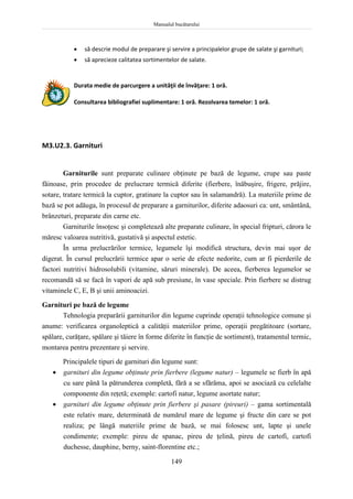 Manualul bucătarului
149
 să descrie modul de preparare şi servire a principalelor grupe de salate şi garnituri;
 să aprecieze calitatea sortimentelor de salate.
Durata medie de parcurgere a unităţii de învăţare: 1 oră.
Consultarea bibliografiei suplimentare: 1 oră. Rezolvarea temelor: 1 oră.
M3.U2.3. Garnituri
Garniturile sunt preparate culinare obţinute pe bază de legume, crupe sau paste
făinoase, prin procedee de prelucrare termică diferite (fierbere, înăbuşire, frigere, prăjire,
sotare, tratare termică la cuptor, gratinare la cuptor sau în salamandră). La materiile prime de
bază se pot adăuga, în procesul de preparare a garniturilor, diferite adaosuri ca: unt, smântână,
brânzeturi, preparate din carne etc.
Garniturile însoţesc şi completează alte preparate culinare, în special fripturi, cărora le
măresc valoarea nutritivă, gustativă şi aspectul estetic.
În urma prelucrărilor termice, legumele îşi modifică structura, devin mai uşor de
digerat. În cursul prelucrării termice apar o serie de efecte nedorite, cum ar fi pierderile de
factori nutritivi hidrosolubili (vitamine, săruri minerale). De aceea, fierberea legumelor se
recomandă să se facă în vapori de apă sub presiune, în vase speciale. Prin fierbere se distrug
vitaminele C, E, B şi unii aminoacizi.
Garnituri pe bază de legume
Tehnologia preparării garniturilor din legume cuprinde operaţii tehnologice comune şi
anume: verificarea organoleptică a calităţii materiilor prime, operaţii pregătitoare (sortare,
spălare, curăţare, spălare şi tăiere în forme diferite în funcţie de sortiment), tratamentul termic,
montarea pentru prezentare şi servire.
Principalele tipuri de garnituri din legume sunt:
 garnituri din legume obţinute prin fierbere (legume natur) – legumele se fierb în apă
cu sare până la pătrunderea completă, fără a se sfărâma, apoi se asociază cu celelalte
componente din reţetă; exemple: cartofi natur, legume asortate natur;
 garnituri din legume obţinute prin fierbere şi pasare (pireuri) – gama sortimentală
este relativ mare, determinată de numărul mare de legume şi fructe din care se pot
realiza; pe lângă materiile prime de bază, se mai folosesc unt, lapte şi unele
condimente; exemple: pireu de spanac, pireu de ţelină, pireu de cartofi, cartofi
duchesse, dauphine, berny, saint-florentine etc.;
 