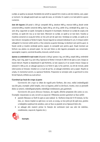 Manualul bucătarului
151
curăţă, se spală şi se pisează. Rondelele de cartofi se aşează într-o tavă cu ulei de măsline, sare, piper
şi rozmarin. Se adaugă puţină apă sau supă de oase, se introduc în cuptor şi se lasă până la uşoara
rumenire.
Sote din legume (10 porţii x 150 g): conopidă 350 g, dovlecei 400 g, morcovi 600 g, fasole verde
conservă 200 g, mazăre conservă 200 g, lapte 250 g, unt 25 g, zahăr 25 g, verdeaţă 50 g, piper 2 g,
sare 20 g. Legumele se spală. Conopida se desparte în bucheţele. Dovleceii se curăţă de coajă şi de
seminţe, se spală din nou şi se taie bare. Morcovii se curăţă, se spală şi se taie bare. Fasolea şi
mazărea conservă se scurg de lichid, se trec prin jet de apă rece. Verdeaţa se curăţă, se spală şi se
taie mărunt. Conopida se fierbe în lapte. Fiecare legumă se sotează individual în unt, în timpul sotării
adăugând: la morcovi zahăr pentru a fixa culoarea şi gustul dulceag, la dovlecei sare pentru gust, la
fasole verde şi mazăre verdeaţă pentru aspect, la conopidă sare pentru gust. După montare pe
farfurie sau platou se presară piper. Se mai pot folosi şi alte legume proaspete sau conservate:
sparanghel, ciuperci, varză de Bruxelles, broccoli, cartofi noi etc.
Spanac cu smântână în roşii crude (10 porţii x 130 g): spanac 1 kg, unt 100 g, ceapă 100 g, smântână
250 g, roşii 1 kg, piper 5 g, sare 30 g. Spanacul se fierbe 5 minute în 200 ml de apă cu sare. Ceapa se
toacă mărunt. Roşiile se depielează în apă fierbinte, se taie capacul şi li se scoate miezul. Ceapa se
sotează în 100 g unt, se adaugă spanacul şi se fierb în apă, la foc potrivit, cca 20 de minute, până
când acesta se înmoaie. Imediat ce s-a luat de pe foc, se adaugă smântână, sare şi piper. Roşiile se
umplu, în momentul servirii, cu spanacul fierbinte. Preparatul se serveşte cald, ca garnitură la orice
fel de friptură, chiftele sau ouă ochiuri.
Garnituri pe bază de crupe şi paste
Garniturile din crupe se obţin de regulă prin fierbere, din orez, mălai (mămăliguţă)
sau din griş; exemple: pilaf simplu, orez cu legume, pilaf cu dovlecei, risotto, orez cu porumb
dulce şi usturoi, mămăliguţă pripită, mămăligă românească, griş garnitură.
Garniturile din paste făinoase însoţesc, de regulă, diferite preparate din carne cu sos.
Exemple: macaroane cu unt, ravioli cu caşcaval. Obţinerea acestor garnituri se face astfel:
 pastele făinoase se fierb în apă cu sare (adusă la fierbere) timp de 8-10 minute, la foc
mic, se răcesc treptat cu apă rece; se scot, se scurg, se trec prin jet de apă rece, pentru
a îndepărta surplusul de amidon, care ar face ca pastele să se lipească între ele;
 se adaugă alte materii prime în funcţie de sortiment (unt sau ulei de măsline,
condimente, caşcaval, legume etc.).
Exemple:
 