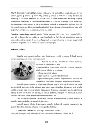 Manualul bucătarului
152
Pilaf de dovlecei (10 porţii x 150 g): dovlecei 1500 g, orez 100 g, ulei 100 ml, ceapă 100 g, suc de roşii
250 ml, piper 5 g, cimbru 2 g, mărar 40 g, unt 10 g, sare 30 g. Dovleceii se curăţă de coajă, de
sâmburi şi se taie cuburi. Se fierb în apă cu sare. Orezul se fierbe în apă cu sare. Mărarul şi ceapa se
toacă mărunt. Orezul fiert se căleşte împreună cu ceapa şi 100 ml ulei, se adaugă 250 ml suc de roşii.
Se adaugă sare, piper, cimbru şi mărar. Compoziţia obţinută se amestecă cu dovleceii fierţi. Se
introduce la cuptor cca 10 minute, cu câteva bucăţele de unt deasupra. Preparatul se serveşte cald,
ca garnitură la fripturi sau cu sos de roşii, mărar sau ceapă.
Spaghete cu unt şi caşcaval (10 porţii x 150 g): spaghete 600 g, unt 150 g, caşcaval 120 g,
sare 20 g. Caşcavalul se curăţă, se rade. Spaghetele se fierb în apă clocotită cu sare, se
strecoară şi se trec prin jet de apă rece. Spaghetele se sotează în unt şi se servesc ca garnitură
la diferite preparate, sau ca antreu, cu caşcaval ras deasupra.
M3.U2.4. Salate
Salatele sunt preparate culinare care însoţesc, de regulă, preparate de bază, sau se
servesc ca antreuri, în prima parte a meniului.
Acestea au un rol deosebit în cadrul meniului,
deoarece se caracterizează prin:
- conţinut ridicat de substanţe minerale, vitamine provenite
din legumele folosite la preparare;
- valoare energetică redusă;
- aspect şi colorit viu, influenţând apetitul;
- digestibilitate uşoară, datorită conţinutului de celuloză din
compoziţie, favorizând şi digestia preparatelor din meniu.
Materiile prime folosite la prepararea salatelor sunt în principal legumele, pe lângă
acestea fiind prezente şi alte alimente cum sunt: carne şi produse din carne, peşte şi alte
vietăţi acvatice, ouă, produse lactate, fructe, paste făinoase, condimente etc. La acestea se
adaugă diferite sosuri reci: sos de oţet, de lămâie, de hrean, vinegret, sos maioneză şi sosuri
derivate din acesta, sosuri pe bază de iaurt sau smântână etc.
Prin asocierea legumelor cu celelalte alimente se completează valoarea nutritivă a
salatelor, determinând creşterea saţietăţii acestora.
Materiile prime folosite la prepararea salatelor trebuie să prezinte caracteristici de
calitate deosebite, pentru a influenţa pozitiv produsele finite.
Clasificarea salatelor se face după următoarele criterii:
a) în funcţie de procesul tehnologic la care sunt supuse alimentele, salatele pot fi:
 
