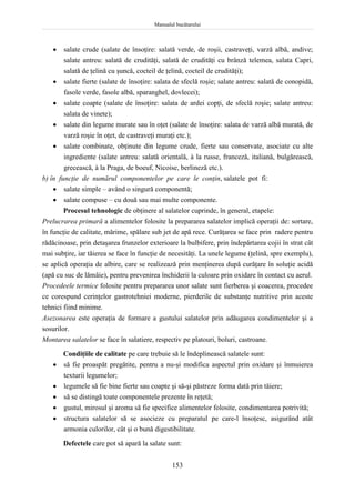 Manualul bucătarului
153
 salate crude (salate de însoţire: salată verde, de roşii, castraveţi, varză albă, andive;
salate antreu: salată de crudităţi, salată de crudităţi cu brânză telemea, salata Capri,
salată de ţelină cu şuncă, cocteil de ţelină, cocteil de crudităţi);
 salate fierte (salate de însoţire: salata de sfeclă roşie; salate antreu: salată de conopidă,
fasole verde, fasole albă, sparanghel, dovlecei);
 salate coapte (salate de însoţire: salata de ardei copţi, de sfeclă roşie; salate antreu:
salata de vinete);
 salate din legume murate sau în oţet (salate de însoţire: salata de varză albă murată, de
varză roşie în oţet, de castraveţi muraţi etc.);
 salate combinate, obţinute din legume crude, fierte sau conservate, asociate cu alte
ingrediente (salate antreu: salată orientală, à la russe, franceză, italiană, bulgărească,
grecească, à la Praga, de boeuf, Nicoise, berlineză etc.).
b) în funcţie de numărul componentelor pe care le conţin, salatele pot fi:
 salate simple – având o singură componentă;
 salate compuse – cu două sau mai multe componente.
Procesul tehnologic de obţinere al salatelor cuprinde, în general, etapele:
Prelucrarea primară a alimentelor folosite la prepararea salatelor implică operaţii de: sortare,
în funcţie de calitate, mărime, spălare sub jet de apă rece. Curăţarea se face prin radere pentru
rădăcinoase, prin detaşarea frunzelor exterioare la bulbifere, prin îndepărtarea cojii în strat cât
mai subţire, iar tăierea se face în funcţie de necesităţi. La unele legume (ţelină, spre exemplu),
se aplică operaţia de albire, care se realizează prin menţinerea după curăţare în soluţie acidă
(apă cu suc de lămâie), pentru prevenirea închiderii la culoare prin oxidare în contact cu aerul.
Procedeele termice folosite pentru prepararea unor salate sunt fierberea şi coacerea, procedee
ce corespund cerinţelor gastrotehniei moderne, pierderile de substanţe nutritive prin aceste
tehnici fiind minime.
Asezonarea este operaţia de formare a gustului salatelor prin adăugarea condimentelor şi a
sosurilor.
Montarea salatelor se face în salatiere, respectiv pe platouri, boluri, castroane.
Condiţiile de calitate pe care trebuie să le îndeplinească salatele sunt:
 să fie proaspăt pregătite, pentru a nu-şi modifica aspectul prin oxidare şi înmuierea
texturii legumelor;
 legumele să fie bine fierte sau coapte şi să-şi păstreze forma dată prin tăiere;
 să se distingă toate componentele prezente în reţetă;
 gustul, mirosul şi aroma să fie specifice alimentelor folosite, condimentarea potrivită;
 structura salatelor să se asocieze cu preparatul pe care-l însoţesc, asigurând atât
armonia culorilor, cât şi o bună digestibilitate.
Defectele care pot să apară la salate sunt:
 