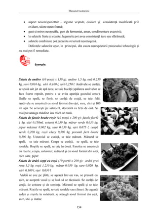 Manualul bucătarului
154
 aspect necorespunzător – legume veştede, culoare şi consistenţă modificată prin
oxidare, tăiere neuniformă;
 gust şi miros nespecific, gust de fermentat, amar, condimentare excesivă;
 la salatele fierte şi coapte, legumele pot avea consistenţă tare sau sfărâmată;
 salatele combinate pot prezenta structură neomogenă.
Defectele salatelor apar, în principal, din cauza nerespectării procesului tehnologic şi
nu mai pot fi remediate.
Exemple:
Salata de andive (10 porţii x 150 g): andive 1,5 kg, ouă 0,250
kg, sare 0,010 kg, ulei 0,100 l, oţet 0,250 l. Andivele se curăţă,
se spală sub jet de apă rece, se taie bucăţi (spălarea andivelor se
face foarte repede, pentru a se evita apariţia gustului amar).
Ouăle se spală, se fierb, se curăţă de coajă, se taie felii.
Andivele se amestecă cu sosul format din oţet, sare, ulei şi 100
ml apă. Se serveşte pe salatieră, decorată cu felii de ouă. Se
mai pot adăuga măsline sau miez de nucă.
Salata de fasole boabe roşie (10 porţii x 200 g): fasole fiartă
1 kg, ulei 0,150ml, usturoi 0,030 kg, mărar verde 0,030 kg,
piper măcinat 0,002 kg, sare 0,030 kg, oţet 0,075 l, ceapă
verde 0,200 kg, roşii chery 0,500 kg, porumb fiert boabe
0,300 kg. Usturoiul se curăţă, se taie mărunt. Mărarul se
spală, se taie mărunt. Ceapa se curăţă, se spală, se taie
rondele. Roşiile se spală, se taie în două. Fasolea se amestecă
cu roşiile, ceapa, usturoiul, mărarul şi cu sosul format din ulei,
oţet, sare, piper.
Salata de ardei copţi cu roşii (10 porţii x 200 g): ardei gras
roşu 1,5 kg, roşii 1,250 kg, mărar 0,050 kg, sare 0,020 kg,
ulei 0,100 l, oţet 0,030 l.
Ardeii se coc pe plită, se aşează într-un vas, se presară cu
sare, se acoperă vasul şi se lasă să se răcească. Se curăţă de
coajă, de cotoare şi de seminţe. Mărarul se spală şi se taie
mărunt. Roşiile se spală, se taie rondele sau clinuri. Se aşează
ardeii şi roşiile în salatieră, se adaugă sosul format din oţet,
sare, ulei şi mărar.
 