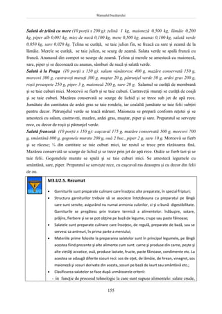 Manualul bucătarului
155
Salată de ţelină cu mere (10 porţii x 200 g): ţelină 1 kg, maioneză 0,500 kg, lămâie 0,200
kg, piper alb 0,001 kg, miez de nucă 0,100 kg, mere 0,500 kg, ananas 0,100 kg, salată verde
0,050 kg, sare 0,020 kg. Ţelina se curăţă, se taie julien fin, se freacă cu sare şi zeamă de la
lămâie. Merele se curăţă, se taie julien, se scurg de zeamă. Salata verde se spală frunză cu
frunză. Ananasul din compot se scurge de zeamă. Ţelina şi merele se amestecă cu maioneză,
sare, piper şi se decorează cu ananas, sâmburi de nucă şi salată verde.
Salată à la Praga (10 porţii x 150 g): salam vânătoresc 400 g, mazăre conservată 150 g,
morcovi 300 g, castraveţi muraţi 300 g, muştar 20 g, pătrunjel verde 50 g, ardei gras 200 g,
roşii proaspete 250 g, piper 3 g, maioneză 200 g, sare 20 g. Salamul se curăţă de membrană
şi se taie cuburi mici. Morcovii se fierb şi se taie cuburi. Castraveţii muraţi se curăţă de coajă
şi se taie cuburi. Mazărea conservată se scurge de lichid şi se trece sub jet de apă rece.
Jumătate din cantitatea de ardei gras se taie rondele, iar cealaltă jumătate se taie felii subţiri
pentru decor. Pătrunjelul verde se toacă mărunt. Maioneza se prepară conform reţetei şi se
amestecă cu salam, castraveţi, mazăre, ardei gras, muştar, piper şi sare. Preparatul se serveşte
rece, cu decor de roşii şi pătrunjel verde.
Salată franceză (10 porţii x 150 g): caşcaval 175 g, mazăre conservată 500 g, morcovi 700
g, smântână 800 g, gogonele murate 200 g, ouă 2 buc., piper 2 g, sare 10 g. Morcovii se fierb
şi se răcesc; ¾ din cantitate se taie cuburi mici, iar restul se trece prin răzătoarea fină.
Mazărea conservată se scurge de lichid şi se trece prin jet de apă rece. Ouăle se fierb tari şi se
taie felii. Gogonelele murate se spală şi se taie cuburi mici. Se amestecă legumele cu
smântână, sare, piper. Preparatul se serveşte rece, cu caşcaval ras deasupra şi cu decor din felii
de ou.
M3.U2.5. Rezumat
 Garniturile sunt preparate culinare care însoţesc alte preparate, în special fripturi;
 Structura garniturilor trebuie să se asocieze întotdeauna cu preparatul pe lângă
care sunt servite, asigurând nu numai armonia culorilor, ci şi o bună digestibilitate.
Garniturile se pregătesc prin tratare termică a alimentelor: înăbuşire, sotare,
prăjire, fierbere şi se se pot obţine pe bază de legume, crupe sau paste făinoase;
 Salatele sunt preparate culinare care însoţesc, de regulă, preparate de bază, sau se
servesc ca antreuri, în prima parte a meniului;
 Materiile prime folosite la prepararea salatelor sunt în principal legumele, pe lângă
acestea fiind prezente şi alte alimente cum sunt: carne şi produse din carne, peşte şi
alte vietăţi acvatice, ouă, produse lactate, fructe, paste făinoase, condimente etc. La
acestea se adaugă diferite sosuri reci: sos de oţet, de lămâie, de hrean, vinegret, sos
maioneză şi sosuri derivate din acesta, sosuri pe bază de iaurt sau smântână etc.;
 Clasificarea salatelor se face după următoarele criterii:
- în funcţie de procesul tehnologic la care sunt supuse alimentele: salate crude,
 