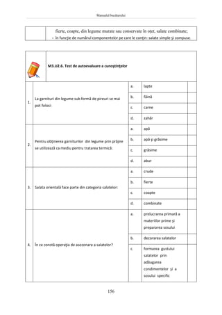 Manualul bucătarului
156
fierte, coapte, din legume murate sau conservate în oţet, salate combinate;
- în funcţie de numărul componentelor pe care le conţin: salate simple şi compuse.
M3.U2.6. Test de autoevaluare a cunoştinţelor
1.
La garnituri din legume sub formă de pireuri se mai
pot folosi:
a. lapte
b. făină
c. carne
d. zahăr
2.
Pentru obţinerea garniturilor din legume prin prăjire
se utilizează ca mediu pentru tratarea termică:
a. apă
b. apă şi grăsime
c. grăsime
d. abur
3. Salata orientală face parte din categoria salatelor:
a. crude
b. fierte
c. coapte
d. combinate
4. În ce constă operaţia de asezonare a salatelor?
a. prelucrarea primară a
materiilor prime şi
prepararea sosului
b. decorarea salatelor
c. formarea gustului
salatelor prin
adăugarea
condimentelor şi a
sosului specific
 