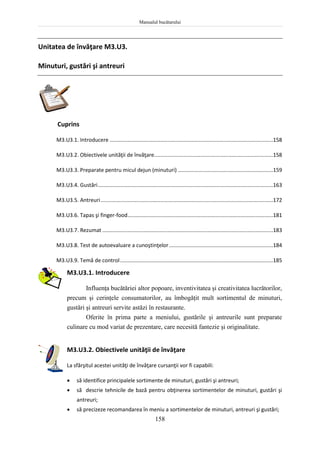 Manualul bucătarului
158
Unitatea de învăţare M3.U3.
Minuturi, gustări şi antreuri
Cuprins
M3.U3.1. Introducere ..............................................................................................................158
M3.U3.2. Obiectivele unităţii de învăţare................................................................................158
M3.U3.3. Preparate pentru micul dejun (minuturi) ................................................................159
M3.U3.4. Gustări......................................................................................................................163
M3.U3.5. Antreuri....................................................................................................................172
M3.U3.6. Tapas şi finger-food..................................................................................................181
M3.U3.7. Rezumat ...................................................................................................................183
M3.U3.8. Test de autoevaluare a cunoştinţelor......................................................................184
M3.U3.9. Temă de control.......................................................................................................185
M3.U3.1. Introducere
Influenţa bucătăriei altor popoare, inventivitatea şi creativitatea lucrătorilor,
precum şi cerinţele consumatorilor, au îmbogăţit mult sortimentul de minuturi,
gustări şi antreuri servite astăzi în restaurante.
Oferite în prima parte a meniului, gustările şi antreurile sunt preparate
culinare cu mod variat de prezentare, care necesită fantezie şi originalitate.
M3.U3.2. Obiectivele unităţii de învăţare
La sfârşitul acestei unităţi de învăţare cursanţii vor fi capabili:
 să identifice principalele sortimente de minuturi, gustări şi antreuri;
 să descrie tehnicile de bază pentru obţinerea sortimentelor de minuturi, gustări şi
antreuri;
 să precizeze recomandarea în meniu a sortimentelor de minuturi, antreuri şi gustări;
 