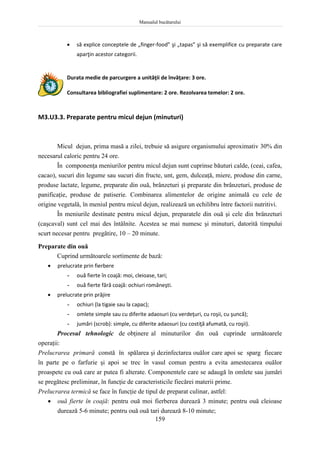 Manualul bucătarului
159
 să explice conceptele de „finger-food” şi „tapas” şi să exemplifice cu preparate care
aparţin acestor categorii.
Durata medie de parcurgere a unităţii de învăţare: 3 ore.
Consultarea bibliografiei suplimentare: 2 ore. Rezolvarea temelor: 2 ore.
M3.U3.3. Preparate pentru micul dejun (minuturi)
Micul dejun, prima masă a zilei, trebuie să asigure organismului aproximativ 30% din
necesarul caloric pentru 24 ore.
În componenţa meniurilor pentru micul dejun sunt cuprinse băuturi calde, (ceai, cafea,
cacao), sucuri din legume sau sucuri din fructe, unt, gem, dulceaţă, miere, produse din carne,
produse lactate, legume, preparate din ouă, brânzeturi şi preparate din brânzeturi, produse de
panificaţie, produse de patiserie. Combinarea alimentelor de origine animală cu cele de
origine vegetală, în meniul pentru micul dejun, realizează un echilibru între factorii nutritivi.
În meniurile destinate pentru micul dejun, preparatele din ouă şi cele din brânzeturi
(caşcaval) sunt cel mai des întâlnite. Acestea se mai numesc şi minuturi, datorită timpului
scurt necesar pentru pregătire, 10 – 20 minute.
Preparate din ouă
Cuprind următoarele sortimente de bază:
 prelucrate prin fierbere
- ouă fierte în coajă: moi, cleioase, tari;
- ouă fierte fără coajă: ochiuri româneşti.
 prelucrate prin prăjire
- ochiuri (la tigaie sau la capac);
- omlete simple sau cu diferite adaosuri (cu verdeţuri, cu roşii, cu şuncă);
- jumări (scrob): simple, cu diferite adaosuri (cu costiţă afumată, cu roşii).
Procesul tehnologic de obţinere al minuturilor din ouă cuprinde următoarele
operaţii:
Prelucrarea primară constă în spălarea şi dezinfectarea ouălor care apoi se sparg fiecare
în parte pe o farfurie şi apoi se trec în vasul comun pentru a evita amestecarea ouălor
proaspete cu ouă care ar putea fi alterate. Componentele care se adaugă în omlete sau jumări
se pregătesc preliminar, în funcţie de caracteristicile fiecărei materii prime.
Prelucrarea termică se face în funcţie de tipul de preparat culinar, astfel:
 ouă fierte în coajă: pentru ouă moi fierberea durează 3 minute; pentru ouă cleioase
durează 5-6 minute; pentru ouă ouă tari durează 8-10 minute;
 